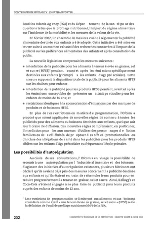 CONTRIBUTION SPÉCIALE V : JONATHAN PORTER
L’OBÉSITÉ ET L’ÉCONOMIE DE LA PRÉVENTION : OBJECTIF SANTÉ © OCDE 2010
232
Food Sta ndards Ag ency (FSA) et du Dépar tement de la san té po ur des
questions telles que le profilage nutritionnel, l’impact du régime alimentaire
sur l’incidence de la morbidité et les mesures de la valeur de la vie.
En février 2007, un ensemble de mesures visant à réglementer la publicité
alimentaire destinée aux enfants a é té adopté. Cette initiative a été mise en
œuvre suite à un examen exhaustif des recherches consacrées à l’impact de la
publicité sur les préférences alimentaires des enfants et après consultation du
public.
La nouvelle législation comprenait les mesures suivantes :
● interdiction de la publicité pour les aliments à teneur élevée en graisse, sel
et suc re ( HFSS)* pendant, avant et après les émi ssions spécifique ment
destinées aux enfants (y compri s les enfants d’âge pré scolaire). Cette
mesure supposait la disparition totale de la publicité pour les aliments HFSS
sur les chaînes pour enfants;
● interdiction de la publicité pour les produits HFSS pendant, avant et après
les émissi ons susceptibles de présenter un attrait pa rticulier p our les
enfants de moins de 16 ans; et
● restrictions identiques à la sponsorisation d’émissions par des marques de
produits et de boissons HFSS.
En plus de c es r estrictions en m atière d e programmation, l’Ofcom a
proposé q ue soient a ppliquées de no uvelles règl es de conten u à toutes les
publicités pour des aliments ou boissons destinées aux enfants, quel que soit
leur horaire de diffusion. Ces nouvelles règles comprenaient, en particulier,
l’interdiction pour les ann onceurs d’utiliser des person nages d e fiction
familiers ou de s cél ébrités, de pr oposer d es offr es promotionnelles ou
d’inclure des all égations de s anté dans les publicités pour les produits HFSS
ciblées sur les enfants d’âge préscolaire ou fréquentant l’école primaire.
Les possibilités d’autorégulation
Au cours de ses consultations, l’ Ofcom a en visagé la possi bilité de
recourir à une autorégulation par l ’industrie al imentaire et des boissons.
S’agissant des initiatives d’autorégulation existantes, plusieurs fabricants ont
déclaré qu’ils avaient déjà pris des mesures concernant la publicité destinée
aux enf ants et qu’ ils étaie nt en train de r eformuler le urs produits pour en
réduire progressivement la teneur en graisse, sel et s ucre. Ainsi, Kellogg’s et
Coca-Cola s’étaient engagés à ne plus faire de publicité pour leurs produits
auprès des enfants de moins de 12 ans.
* Les r estrictions de programmation se li miteront aux ali ments et aux boissons
considérés comme ayant « une teneur élevée en graisse, sel et sucre » (HFSS) selon
la définition de l’outil de profilage nutritionnel (NP) de la FSA.
 
