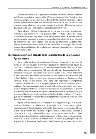 CONTRIBUTION SPÉCIALE V : JONATHAN PORTER
L’OBÉSITÉ ET L’ÉCONOMIE DE LA PRÉVENTION : OBJECTIF SANTÉ © OCDE 2010
233
Tout en reconnaissant la pertinence de telles initiatives, l’Ofcom a estimé
qu’elles ne répondaient pas aux objectifs de régulation qu’elle s’était fixés. Par
exemple, compte tenu de sa volonté de lim iter la publicité pour les produits
alimentaires HFSS desti née aux enfants de moins de 1 6 ans, les restrictions
volontaires des fabricants – qui concernaient la publicité ciblée sur les enfants
de moins de 12 ans – n’allaient pas assez loin selon l’Ofcom.
Par a illeurs, l ’Ofcom e stimait qu e la mi se e n œ uvre c onjointe de
restrictions pub licitaires sur les produits HFSS et de l’o util de pr ofilage
nutritionnel NP fourni rait à cer tains fabricants au moin s une in citation
supplémentaire à poursuivre leurs travaux sur la reformulation de leurs produits,
de manière à s’as surer l’accès aux éc rans pu blicitaires. L ’Ofcom était
néanmoins consciente que ce mécanisme incitatif ne pourrait pas fonctionner
pour certaines catégories de produits, par exemple la confiserie et c ertaines
préparations salées.
Éléments clés pris en compte dans l’élaboration de la législation
Âge des enfants
La pr emière sé rie de pr opositions de Of com con cernait les en fants de
moins de 10 ans. Or, cette a pproche a soul evé de nombreuses cri tiques au
cours de la phase de consultation. Alors que la majorité des fabricants étaient
favorables aux pr opositions de l’Of com, l a plu part des associations de
consommateurs, des organisations du secteur public et du secteur de la santé
et des chercheurs estimaient que les restrictions devaient être étendues aux
enfants âgés de 10 ans et plus. Leurs arguments étaient en l’occurrence les
suivants : même si le s enfants plus âgés s ont c apables de comprendre
l’intention pub licitaire, i ls n’ échappent pa s po ur autant à l’influence de la
publicité. En outre, contrairement à leurs cadets, ils peuvent s’acheter eux-
mêmes des produits HFSS. Les données disponibles montraient que la qualité
nutritionnelle de l’alimentation déclinait entre l’enfance et l’adolescence, que
le groupe d’âge le plus touché par l’obésité infantile était celui des 12-15 ans et
que les préférences des aînés étaient susceptibles d’influencer celles de leurs
jeunes frères et sœurs.
Après avoir e xaminé les données et l es ar guments qui lu i étaient
présentés, l’Ofcom a révisé son appr oche pour tenir comp te plus
explicitement de la vulnérabilité potentielle des enfants ayant jusqu’à 15 ans,
et non un iquement de s enfants l es pl us j eunes. P ar ail leurs, l’Ofcom a
constaté que l es g randes sociétés de conception de bases de don nées
marketing définissaient elles-mêmes comme « enfants » les personnes ayant
entre 4 et 15 ans inclus. Ce tte e xtension de la limite d’âg e i mpliquait une
augmentation du nombre de chaînes et de diffuseurs qui seraient affectés. Par
 