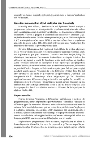 CONTRIBUTION SPÉCIALE V : JONATHAN PORTER
L’OBÉSITÉ ET L’ÉCONOMIE DE LA PRÉVENTION : OBJECTIF SANTÉ © OCDE 2010
234
exemple, les chaînes musicales entraient désormais dans le champ d’application
des restrictions.
Émissions présentant un attrait particulier pour les enfants
Outre l’âg e des enfants, l’Ofcom se de vait également de défi nir quel s
programmes présentent un attrait particulier pour les enfants (même s’ils ne leur
sont pas spécifiquement destinés). Pour identifier les émissions qui intéressent
les enfants, l’ Ofcom a proposé d’ utiliser l’i ndice d’audi ence « 120 index », qui
repère les émissions dont l’audience comporte une proportion d’enfants (âgés de
4 à 15 ans) supérieure d’au moins 20 % à la part des enfants dans la population
générale. Le même indice 120 a été utilisé, entre autres, pour l’application des
restrictions relatives à la publicité pour l’alcool.
Certains diffuseurs ont fait valoir qu’il était difficile de prédire à l’avance
quels types d’émission allaient recueillir un indice d’audience supérieur à 120.
Cet argument n’a pas paru recevable. L’Ofcom savait en ef fet que, lorsqu’ils
choisissent l es créne aux horaires où insérer l eurs spots pub licitaires, les
diffuseurs an alysent le profil de l’audience qu’ils sont à mêm e de toucher.
Ainsi, l orsqu’une émission est susce ptible d’ être r egardée par une pr oportion
élevée d’enfants, le diffuseur « verrouille » le créneau correspondant, interdisant
de facto la diffusion de spots publicitaires inadaptés (pour l’alcool par exemple)
pendant, avant ou après l’émission. La règle de l’indice 120 était donc déjà bel
et bi en u tilisée à de s f ins de p rédiction e t d’a ppréciation. L ’Ofcom a f ait
comprendre aux di ffuseurs qu’ elle n’ exigeait pas qu ’ils i dentifient
systématiquement à l’a vance c haque ém ission susce ptible de r ecueillir un
indice supéri eur à 12 0, mai s l orsqu’il appar aissait qu’une émission ou un
créneau hor aire é tait régu lièrement a ssocié à une au dience comptant u ne
forte proportion d’enfa nts, elle dem andait a u diffuseur d e lui a ppliquer la
règle de l’indice 120.
Proportionnalité
Pour dé terminer l’ impact de s d ifférentes r estrictions e n mati ère de
programmation, il était important de pouvoir estimer « l’efficacité » relative de
différents types de restriction. Plusieurs associations de consommateurs et de
défense de la santé réclamaient que les restrictions publicitaires s’appliquent
à to utes l es émissions susceptibles d’être r egardées par un g rand nombr e
d’enfants, qu’el les satisfassent ou non la règl e de pr oportionnalité décrite ci-
dessus. Dans les faits, cela supposait d’étendre les restrictions publicitaires sur
les produits HFSS aux programmes diffusés plus tard en soirée.
S’agissant des pr ogrammes à forte au dience, en particulier les séries et
les émissions de téléréalité, force est de reconnaître qu’ils sont regardés par
un grand nombre d’enfants. Cela ne signifie pas pour autant que les enfants
 