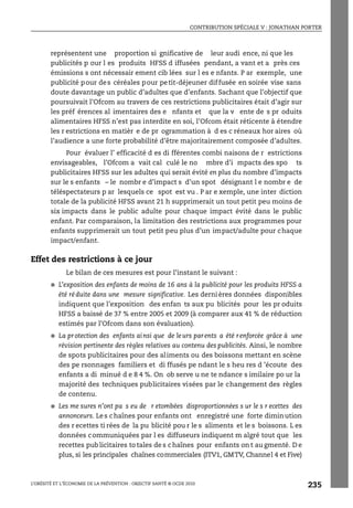 CONTRIBUTION SPÉCIALE V : JONATHAN PORTER
L’OBÉSITÉ ET L’ÉCONOMIE DE LA PRÉVENTION : OBJECTIF SANTÉ © OCDE 2010
235
représentent une proportion si gnificative de leur audi ence, ni que les
publicités p our l es produits HFSS d iffusées pendant, a vant et a près ces
émissions s ont nécessair ement cib lées sur l es e nfants. P ar exemple, une
publicité pour des céréales pour petit-déjeuner diffusée en soirée vise sans
doute davantage un public d’adultes que d’enfants. Sachant que l’objectif que
poursuivait l’Ofcom au travers de ces restrictions publicitaires était d’agir sur
les préf érences al imentaires des e nfants et que la v ente de s pr oduits
alimentaires HFSS n’est pas interdite en soi, l’Ofcom était réticente à étendre
les r estrictions en matièr e de pr ogrammation à d es c réneaux hor aires où
l’audience a une forte probabilité d’être majoritairement composée d’adultes.
Pour évaluer l’ efficacité d es di fférentes combi naisons de r estrictions
envisageables, l’Ofcom a vait cal culé le no mbre d’i mpacts des spo ts
publicitaires HFSS sur les adultes qui serait évité en plus du nombre d’impacts
sur le s enfants – le nombr e d’impact s d’un spot désignant l e nombr e de
téléspectateurs p ar lesquels ce spot est vu . P ar e xemple, une inter diction
totale de la publicité HFSS avant 21 h supprimerait un tout petit peu moins de
six impacts dans le public adulte pour chaque impact évité dans le public
enfant. Par comparaison, la limitation des restrictions aux programmes pour
enfants supprimerait un tout petit peu plus d’un impact/adulte pour chaque
impact/enfant.
Effet des restrictions à ce jour
Le bilan de ces mesures est pour l’instant le suivant :
● L’exposition des enfants de moins de 16 ans à la publicité pour les produits HFSS a
été réduite dans une mesure significative. Les dernières données disponibles
indiquent que l’exposition des enfan ts aux pu blicités pour les pr oduits
HFSS a baissé de 37 % entre 2005 et 2009 (à comparer aux 41 % de réduction
estimés par l’Ofcom dans son évaluation).
● La protection des enfants ainsi que de leurs parents a été renforcée grâce à une
révision pertinente des règles relatives au contenu des publicités. Ainsi, le nombre
de spots publicitaires pour des aliments ou des boissons mettant en scène
des pe rsonnages familiers et di ffusés pe ndant le s heu res d ’écoute des
enfants a di minué d e 8 4 %. On ob serve u ne te ndance s imilaire po ur la
majorité des techniques publicitaires visées par le changement des règles
de contenu.
● Les me sures n’ont pa s eu de r etombées disproportionnées s ur le s r ecettes des
annonceurs. Les chaînes pour enfants ont enregistré une forte diminution
des r ecettes ti rées de la pu blicité pou r le s aliments et le s boissons. L es
données communiquées par l es diffuseurs indiquent m algré tout que les
recettes publicitaires to tales de s chaînes pour enfants on t au gmenté. D e
plus, si les principales chaînes commerciales (ITV1, GMTV, Channel 4 et Five)
 