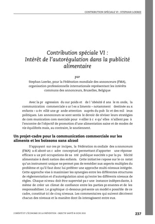 CONTRIBUTION SPÉCIALE VI : STEPHAN LOERKE
L’OBÉSITÉ ET L’ÉCONOMIE DE LA PRÉVENTION : OBJECTIF SANTÉ © OCDE 2010
237
ANNEXE 6.A2
Contribution spéciale VI :
Intérêt de l’autorégulation dans la publicité
alimentaire
par
Stephan Loerke, pour la Fédération mondiale des annonceurs (FMA),
organisation professionnelle internationale représentant les intérêts
communs des annonceurs, Bruxelles, Belgique
Avec la pr ogression du sur poids et de l ’obésité d ans le m onde, la
communication commerciale s ur l es a liments – notamment destinée au x
enfants – a év eillé une gr ande attention auprès du pub lic et des mil ieux
politiques. Les annonceurs se sont sentis le devoir de réviser leurs stratégies
de com munication com merciale pour v eiller à c e qu’ elles n’aillent pas à
l’encontre de l’objectif de promotion d’une alimentation saine et de modes de
vie équilibrés mais, au contraire, le soutiennent.
Un projet-cadre pour la communication commerciale sur les
aliments et les boissons sans alcool
S’appuyant sur ces pr incipes, la Fédération m ondiale des a nnonceurs
(FMA) a él aboré un c adre conceptuel permettant d’apporter une réponse
efficace a ux pré occupations de sa nté publique suscitée s par la pu blicité
alimentaire à desti nation des enfants. Cette initiat ive repose sur le co nstat
qu’un instrument unique ne permet pas de remédier aux aspects multiples du
problème et qu’il faut donc lui préférer une approche multi-niveaux intégrée.
Cette approche vise à maximiser les synergies entre les différentes structures
de réglementation et d’autorégulation ainsi qu’entre les différents niveaux de
règles. Chaque niveau doit être supervisé pa r une instance indépendante, à
même de créer un climat de confiance entre les parties pr enantes et de les
responsabiliser. Le graphique ci-dessous présente un modèl e possible de ce
cadre, constitué ici de cinq niveaux. Les commentaires qui suivent décrivent
chacun des niveaux et la manière dont ils interagissent entre eux.
Contribution spéciale VI : Stephan Loerke
 
