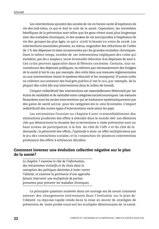 RÉSUMÉ
L’OBÉSITÉ ET L’ÉCONOMIE DE LA PRÉVENTION : OBJECTIF SANTÉ © OCDE 2010
22
Les interventions ajoutent des annéesde vie en bonne santé àl’espérance de
vie des indi vidus, ce qui ré duit le coût de la santé. Cependant, les retombées
bénéfiques de la prévention sont telles que les gens vivent aussi plus longtemps
avec des maladies chroniques, et des années de vie sontajoutées à l’espérance de
vie des groupes les plus âgés, ce qui a ccroît le besoin en soins de santé. Les
interventions examinées peuvent, au mieux, engendrer des réductions de l’ordre
de 1 % des dépenses to tales occasionnées par les grandes maladies chroniques.
Dans le même temps, nombre de ces interventions impliquent des coûts qui
excèdent, par leu r ampleur, toute éventuelle réduction d es dépenses de sant é.
Ces coûts peuvent apparaître dans di fférents contextes. Certains, tout en
constituant des dépenses publiques, ne relèvent pas nécessairement des budgets
de la santé (c’est le cas, par exemple, des coûts liées aux mesures réglementaires
ou aux interventions visant le système éducatif et les transports). D’autres coûts
ne relèvent aucunement des bud gets publics (c’est le ca s, par exemple, de la
plupart des coûts liés aux interventions dans le milieu de travail).
L’impact redistributif des interventions est essentiellement déterminé par les
écarts de morbidité et de mortalité entre catégories socioéconomiques. Les mesures
financières sont les seules interventions qui se traduisent systématiquement par
des gains de santé accrus pour les catégories les m oins favorisées. L’impact
redistributif des autres types d’interventions varie selon les pays.
Les estimations fournies au chapitre 6 sont vraisemblablement des
estimations prudentes des effets à attendre dans le monde réel. Les éléments
clés qui déterminent la réussite des in terventions à visée préventive sont un
haut niveau de participation, à la fois du côté de l’offr e et du côté de la
demande; la pérennité des effets; l’aptitude à avoir un effet multiplicateur par
le jeu des interactions sociales; et la conjonction de plusieurs interventions
produisant des effets à échéances décalées.
Comment inverser une évolution collective négative sur le plan
de la santé?
Le chapitre 7 examine le rôle de l’information,
des mécanismes incitatifs et du choix dans la
conception des politiques destinées à lutter contre
l’obésité, et examine la pertinence d’une approche
faisant intervenir une multiplicité de parties
prenantes pour prévenir les maladies chroniques
La principale question soulevée dans cet ouvrage est de savoir comment
amener des changements inté ressants dans l’évolution sur le plan de
l’obésité. La réponse rapide réside dans la mise en œuvre de stratégies de
prévention de vaste portée couvrant les multiples déterminants de la santé.
 