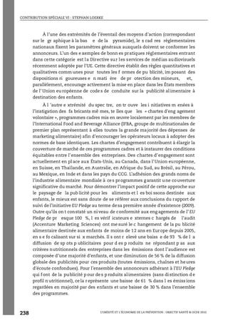 CONTRIBUTION SPÉCIALE VI : STEPHAN LOERKE
L’OBÉSITÉ ET L’ÉCONOMIE DE LA PRÉVENTION : OBJECTIF SANTÉ © OCDE 2010
238
À l’une des extrémités de l’éventail des moyens d’action (correspondant
sur le gr aphique à la bas e de la pyramide), le s cad res réglementaires
nationaux fixent les paramètres généraux auxquels doivent se conformer les
annonceurs. L’un des e xemples de bonn es pratiques réglementaires entrant
dans cette catégorie est la Directive sur les services de médias audiovisuels
récemment adoptée par l’UE. Cette directive établit des règles quantitatives et
qualitatives comm unes pour toutes les f ormes de pu blicité, im posant des
dispositions ri goureuses e n mati ère de pr otection des mineurs, et,
parallèlement, encourage activement la mise en place dans les États membres
de l’ Union eu ropéenne de code s de conduite sur la publicité al imentaire à
destination des enfants.
À l ’autre e xtrémité du spec tre, on tr ouve les i nitiatives m enées à
l’instigation des fa bricants mê mes, te lles que les « chartes d'eng agement
volontaire », programmes cadres mis en œuvre localement par les membres de
l’International Food and Beverage Alliance (IFBA, groupe de multinationales de
premier plan représentant à elles toutes la grande majorité des dépenses de
marketing alimentaire) afin d’encourager les opérateurs locaux à adopter des
normes de base identiques. Les chartes d’engagement contribuent à élargir la
couverture de marché de ces programmes cadres et à instaurer des conditions
équitables entre l’ensemble des entreprises. Des chartes d’engagement sont
actuellement en pl ace aux États-Unis, au Canada, dans l’Union européenne,
en Suisse, en Thaïlande, en Australie, en Afrique du Sud, au Brésil, au Pérou,
au Mexique, en Inde et dans les pays du CCG. L’adhésion des grands noms de
l’industrie alimentaire mondiale à ces programmes garantit une couverture
significative du marché. Pour démontrer l’impact positif de cette approche sur
le paysage de la pub licité pour les aliments et l es boi ssons destinée aux
enfants, le mieux est sans doute de se référer aux conclusions du rapport de
suivi de l’initiative EU Pledge au terme desa première année d’existence (2009).
Outre qu’ils on t constaté un ni veau de conformité aux eng agements de l’ EU
Pledge de pr esque 100 %, l es vérif icateurs e xternes c hargés de l'audit
(Accenture Marketing Sciences) ont me suré le c hangement de la pu blicité
alimentaire destinée aux enfants de moins de 12 ans en Europe depuis 2005,
en s e fo calisant sur si x marchés. Il s ont r elevé une baiss e de 93 % de l a
diffusion de sp ots p ublicitaires pour d es p roduits ne répondant p as aux
critères nutritionnels des entreprises dans les émissions dont l’audience est
composée d’une majorité d’enfants, et une diminution de 56 % de la diffusion
globale des publicités pour ces produits (toutes émissions, chaînes et heures
d’écoute confondues). Pour l’ensemble des annonceurs adhérant à l’EU Pledge
qui f ont de la pu blicité p our de s p roduits al imentaires (sans di stinction d e
profil n utritionnel), ce la r eprésente une baisse de 61 % dans l es émiss ions
regardées en majorité par des enfants et une baisse de 30 % dans l’ensemble
des programmes.
 