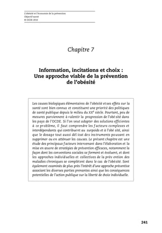 L’obésité et l’économie de la prévention
Objectif santé
© OCDE 2010
241
Chapitre 7
Information, incitations et choix :
Une approche viable de la prévention
de l’obésité
Les causes biologiques élémentaires de l’obésité et ses effets sur la
santé sont bien connus et constituent une priorité des politiques
de santé publique depuis le milieu du XXe
siècle. Pourtant, peu de
mesures parviennent à ralentir la progression de l’obé sité dans
les pays de l’OCDE. Si l’on veut adapter des solutions efficientes
à ce problème, il faut comprendre les f acteurs co mplexes et
interdépendants qui contribuent au surpoids et à l’obé sité, ainsi
que le dosage tout aussi dél icat des instruments po uvant en
supprimer ou en atténuer les causes. Le présent chapitre est une
étude des principaux f acteurs intervenant dans l’élaboration et la
mise en œuvre de stratégies de prévention efficaces, notamment la
façon dont les conventions sociales se forment et évoluent, et dont
les approches individuelles et collectives de la prév ention des
maladies chroniques se complètent dans le cas de l’obésité. Sont
également examinés de plus près l’intérêt d’une approche préventive
associant les diverses parties prenantes ainsi que les conséquences
potentielles de l’action publique sur la liberté de choix individuelle.
 