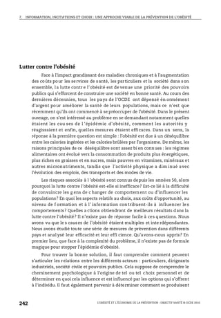 7. INFORMATION, INCITATIONS ET CHOIX : UNE APPROCHE VIABLE DE LA PRÉVENTION DE L’OBÉSITÉ
L’OBÉSITÉ ET L’ÉCONOMIE DE LA PRÉVENTION : OBJECTIF SANTÉ © OCDE 2010
242
Lutter contre l’obésité
Face à l’impact grandissant des maladies chroniques et à l’augmentation
des coûts pour les services de santé, les particuliers et la société dans son
ensemble, la lutte contr e l’obésité est de venue une priorité des pouvoirs
publics qui s’efforcent de construire une société en bonne santé. Au cours des
dernières décennies, tous les pays de l’OCDE ont dépensé én ormément
d’argent pour améliorer la santé de leurs populations, mais ce n’est que
récemment qu’ils ont commencé à se préoccuper de l’obésité. Dans le présent
ouvrage, on s’est intéressé au problème en se demandant notamment quelles
étaient les cau ses de l ’épidémie d’obésité, comment les autorités y
réagissaient et enfin, quelles mesures étaient efficaces. Dans un sens, la
réponse à la première question est simple : l’obésité est due à un déséquilibre
entre les calories ingérées et les calories brûlées par l’organisme. De même, les
raisons principales de ce déséquilibre sont assez bi en connues : les régimes
alimentaires ont évolué vers la consommation de produits plus énergétiques,
plus riches en graisses et en sucres, mais pauvres en vitamines, minéraux et
autres mi cronutriments, tandis que l’activité physique a dim inué avec
l’évolution des emplois, des transports et des modes de vie.
Les risques associés à l ’obésité sont connus depuis les années 50, alors
pourquoi la lutte contre l’obésité est-elle si inefficace? Est-ce lié à la difficulté
de convaincre les g ens de c hanger de comportement ou d’influencer les
populations? En quoi les aspects relatifs au choix, aux coûts d’opportunité, au
niveau de f ormation et à l’ information con tribuent-ils à influencer le s
comportements? Quelles a ctions obtiendront de meilleurs résultats dans la
lutte contre l’obésité? Il n’existe pas de réponse facile à ces questions. Nous
avons vu que le s causes de l’obésité étaient multiples et inte rdépendantes.
Nous avons étudié toute une série de mesures de prévention dans différents
pays et anal ysé leur efficacité et leur effi cience. Qu’avons-nous appris? En
premier lieu, que face à la complexité du problème, il n’existe pas de formule
magique pour stopper l’épidémie d’obésité.
Pour trouver la bonne solution, il faut comprendre comment peuvent
s’articuler les relations entre les différents acteurs : particuliers, dirigeants
industriels, société civile et pouvoirs publics. Cela suppose de comprendre le
cheminement psychologique à l’origine de tel ou tel choix personnel et de
déterminer en quoi cela influence et est influencé par les options qui s’offrent
à l’individu. Il faut également parvenir à déterminer comment se produisent
 