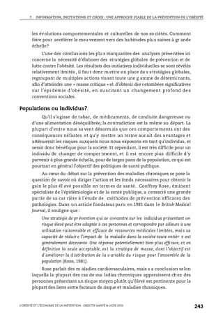 7. INFORMATION, INCITATIONS ET CHOIX : UNE APPROCHE VIABLE DE LA PRÉVENTION DE L’OBÉSITÉ
L’OBÉSITÉ ET L’ÉCONOMIE DE LA PRÉVENTION : OBJECTIF SANTÉ © OCDE 2010
243
les évolutions comportementales et culturelles de nos so ciétés. Comment
faire pour accélérer le mou vement vers des ha bitudes plus saines à gr ande
échelle?
L’une des conclusions les plu s marquantes des analyses présentées ici
concerne la nécessité d’élaborer des stratégies globales de prévention et de
lutte contre l’obésité. Les résultats des initiatives individuelles se sont révélés
relativement limités, il fau t donc m ettre en place de s stratégies globales,
regroupant de multiples actions visant toute une g amme de détermi nants,
afin d’atteindre une « masse critique » et d’obtenir des retombées significatives
sur l’épi démie d’obé sité, en su scitant un c hangement profond de s
conventions sociales.
Populations ou individus?
Qu’il s’agisse de tabac, de médicaments, de conduite dangereuse ou
d’une alimentation déséquilibrée, la contradiction est la même au départ. La
plupart d’entre nous sa vent désormais que ces comportements ont des
conséquences néfastes et qu’y mettre un terme aur ait des avantages et
atténuerait les risques auxquels nous nous exposons en tant qu’individus, et
serait donc bénéfique pour la société. Et cependant, il est très difficile pour un
individu de changer de compor tement, et il est encore plus difficile d’y
parvenir à plus grande échelle, pour de larges pans de la population, ce qui est
pourtant en général l’objectif des politiques de santé publique.
Au cœur du débat sur la prévention des maladies chroniques se pose la
question de savoir où diriger l’action et les fonds nécessaires pour obtenir le
gain le plus él evé pos sible en termes de santé. Geoffrey Rose, éminent
spécialiste de l’épidémiologie et de la santé publique, a consacré une grande
partie de sa car rière à l’étude de méthodes de prév ention efficaces des
pathologies. Dans un article fondateur paru en 1981 dans le British Medical
Journal, il souligne que :
Une stratégie de pr évention qui se concentre sur les individus présentant un
risque élevé peut être adaptée à ces personnes et correspondre par ailleurs à une
utilisation raisonnable et efficace de ressources médicales limitées, mais sa
capacité de réduir e l’impact de la maladie dans la société toute entièr e est
généralement décevante. Une réponse potentiellement bien plus efficace, et en
définitive la seule acceptable, est la stratégie de masse, dont l’objectif est
d’améliorer la d istribution de la v ariable du risque pour l’ensemble de la
population (Rose, 1981).
Rose parlait des m aladies cardiovasculaires, mais s a conclusion selon
laquelle la plupart des cas de ma ladies chroniques apparaissent chez des
personnes présentant un risque moyen plutôt qu’élevé est pertinente pour la
plupart des liens entre facteurs de risque et maladies chroniques.
 