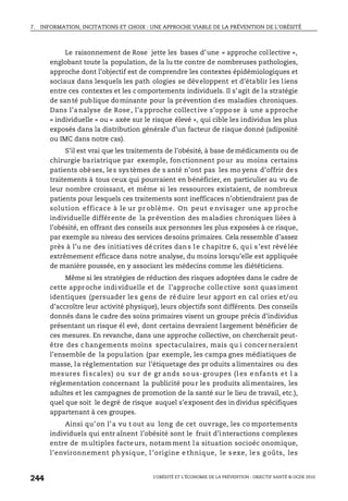 7. INFORMATION, INCITATIONS ET CHOIX : UNE APPROCHE VIABLE DE LA PRÉVENTION DE L’OBÉSITÉ
L’OBÉSITÉ ET L’ÉCONOMIE DE LA PRÉVENTION : OBJECTIF SANTÉ © OCDE 2010
244
Le raisonnement de Rose jette les bases d’une « approche collective »,
englobant toute la population, de la lu tte contre de nombreuses pathologies,
approche dont l’objectif est de comprendre les contextes épidémiologiques et
sociaux dans lesquels les path ologies se développent et d’établir les liens
entre ces contextes et les c omportements individuels. Il s’agit de la stratégie
de santé publique dominante pour la prévention des maladies chroniques.
Dans l’a nalyse de Rose, l’a pproche collect ive s’oppo se à une a pproche
« individuelle » ou « axée sur le risque élevé », qui cible les individus les plus
exposés dans la distribution générale d’un facteur de risque donné (adiposité
ou IMC dans notre cas).
S’il est vrai que les traitements de l’obésité, à base de médicaments ou de
chirurgie bariatrique par exemple, fonctionnent pour au moins certains
patients obèses, les systèmes de s anté n’ont pas les mo yens d’offrir des
traitements à tous ceux qui pourraient en bénéficier, en particulier au vu de
leur nombre croissant, et même si les ressources existaient, de nombreux
patients pour lesquels ces traitements sont inefficaces n’obtiendraient pas de
solution efficace à le ur pr oblème. On peut e nvisager une ap proche
individuelle différente de la prévention des maladies chroniques liées à
l’obésité, en offrant des conseils aux personnes les plus exposées à ce risque,
par exemple au niveau des services desoins primaires. Cela ressemble d’assez
près à l’u ne des initiatives décrites dans le chapitre 6, qui s’est révélée
extrêmement efficace dans notre analyse, du moins lorsqu’elle est appliquée
de manière poussée, en y associant les médecins comme les diététiciens.
Même si les stratégies de réduction des risques adoptées dans le cadre de
cette approche individuelle et de l’approche colle ctive sont quas iment
identiques (persuader le s g ens de ré duire leur apport en cal ories et/ou
d’accroître leur activité physique), leurs objectifs sont différents. Des conseils
donnés dans le cadre des soins primaires visent un groupe précis d’individus
présentant un risque él evé, dont certains devraient largement bénéficier de
ces mesures. En revanche, dans une approche collective, on chercherait peut-
être des changements moins spectaculaires, mais qu i concer neraient
l’ensemble de la population (par exemple, les campa gnes médiatiques de
masse, la réglementation sur l’étiquetage des pr oduits alimentaires ou des
mesures fi scales) ou su r de gr ands so us-groupes (l es e nfants et l a
réglementation concernant la publicité pour les produits alimentaires, les
adultes et les campagnes de promotion de la santé sur le lieu de travail, etc.),
quel que soit le degré de risque auquel s’exposent des in dividus spécifiques
appartenant à ces groupes.
Ainsi qu’on l’a vu t out au long de cet ouvrage, les co mportements
individuels qui entr aînent l’obésité sont le fruit d’interactions complexes
entre de multiples facte urs, notam ment l a situation socioéc onomique,
l’environnement physique, l ’origine e thnique, le s exe, le s g oûts, les
 
