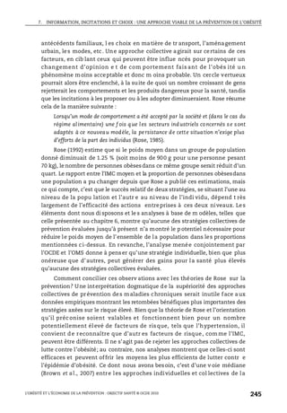7. INFORMATION, INCITATIONS ET CHOIX : UNE APPROCHE VIABLE DE LA PRÉVENTION DE L’OBÉSITÉ
L’OBÉSITÉ ET L’ÉCONOMIE DE LA PRÉVENTION : OBJECTIF SANTÉ © OCDE 2010
245
antécédents familiaux, l es choix en matière de tr ansport, l’aménagement
urbain, les modes, etc. Une approche collective agirait sur certains de ces
facteurs, en cib lant ceux qui peuvent être influe ncés pour provoquer un
changement d’opinion e t de com portement fais ant de l’obés ité u n
phénomène moins acceptable et donc m oins probable. Un cercle vertueux
pourrait alors être enclenché, à la suite de quoi un nombre croissant de gens
rejetterait les comportements et les produits dangereux pour la santé, tandis
que les incitations à les proposer ou à les adopter diminueraient. Rose résume
cela de la manière suivante :
Lorsqu’un mode de comportement a été accepté par la société et (dans le cas du
régime alimentaire) une f ois que les secteurs industriels concernés se sont
adaptés à ce nouveau modèle, la persistance de cette situation n’exige plus
d’efforts de la part des individus (Rose, 1985).
Rose (1992) estime que si le poids moyen dans un groupe de population
donné diminuait de 1.25 % (soit moins de 900 g pour une personne pesant
70 kg), le nombre de personnes obèsesdans ce même groupe serait réduit d’un
quart. Le rapport entre l’IMC moyen et la proportion de personnes obèsesdans
une population a pu changer depuis que Rose a publié ces estimations, mais
ce qui compte, c’est que le succès relatif de deux stratégies, se situant l’une au
niveau de la popu lation et l’autr e au niveau de l’indi vidu, dépend t rès
largement de l’efficacité des actions entreprises à ces deux niveaux. Les
éléments dont nous di sposons et le s analyses à base de m odèles, telles que
celle présentée au chapitre 6, montre qu’aucune des stratégies collectives de
prévention évaluées jusqu’à présent n’a montré le p otentiel nécessaire pour
réduire le poids moyen de l’ensemble de la population dans les proportions
mentionnées ci-dessus. En revanche, l’analyse menée conjointement par
l’OCDE et l’OMS donne à pens er qu’une stratégie individuelle, bien que plus
onéreuse que d’autres, peut générer des gains pour la santé plus élevés
qu’aucune des stratégies collectives évaluées.
Comment concilier ces observ ations avec les théories de Rose sur la
prévention? Une interprétation dogmatique de la supériorité des approches
collectives de prévention des maladies chroniques serait inutile face aux
données empiriques montrant les retombées bénéfiques plus importantes des
stratégies axées sur le risque élevé. Bien que la théorie de Rose et l’orientation
qu’il préc onise soient valables et fonctionnent bien pour un nombre
potentiellement él evé de facte urs de ris que, tels que l’hypertension, il
convient de reconnaître que d’autr es facteurs de risque, com me l’IMC,
peuvent être différents. Il ne s’agit pas de rejeter les approches collectives de
lutte contre l’obésité; au contraire, nos analyses montrent que celles-ci sont
efficaces et peuvent offrir les moyens les plus efficients de lutter contr e
l’épidémie d’obésité. Ce dont nous avons besoin, c’est d’une v oie médiane
(Brown et al., 2007) entre les approches individuelles et col lectives de la
 