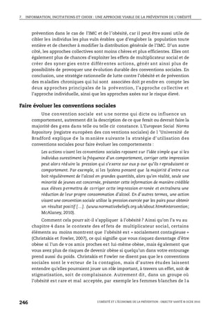7. INFORMATION, INCITATIONS ET CHOIX : UNE APPROCHE VIABLE DE LA PRÉVENTION DE L’OBÉSITÉ
L’OBÉSITÉ ET L’ÉCONOMIE DE LA PRÉVENTION : OBJECTIF SANTÉ © OCDE 2010
246
prévention dans le cas de l’IMC et de l ’obésité, car il peut être aussi utile de
cibler les individus les plus vuln érables que d’englober la population toute
entière et de chercher à modifier la distribution générale de l’IMC. D’un autre
côté, les approches collectives sont moins chères et plus efficientes. Elles ont
également plus de chances d’exploiter les effets de multiplicateur social et de
créer des syner gies entr e différ entes actions, génér ant ainsi plus de
possibilités de provoquer une évolution durable des conventions sociales. En
conclusion, une stratégie rationnelle de lutte contre l’obésité et de prévention
des maladies chroniques qui lui sont associées doit pr endre en compte les
deux ap proches princi pales de la prévention, l’a pproche co llective et
l’approche individuelle, ainsi que les approches axées sur le risque élevé.
Faire évoluer les conventions sociales
Une convention sociale est u ne norme qui dicte ou influence un
comportement, autrement dit la description de ce que ferait ou devrait faire la
majorité des g ens dans telle ou telle cir constance. L’European Social Norms
Repository (registre européen des con ventions sociales) de l ’Université de
Bradford explique d e la m anière s uivante l a stratégie d’ utilisation d es
conventions sociales pour faire évoluer les comportements :
Les actions visant les conventions sociales reposent sur l’idée simple que si les
individus surestiment la fréquence d’un comportement, corriger cette impression
peut alors réduire la pression qui s’exerce sur eux p our qu’ils r eproduisent ce
comportement. Par exemple, si les lycéens pensent que la majorité d’entre eux
boit régulièrement de l’alcool en grandes quantités, alors qu’en réalité, seule une
minorité de jeunes est concernée, présenter cette information de manière crédible
aux élèves permettra de corriger cette impression erronée et entraînera une
réduction de leur propre consommation d’alcool. En d’autres termes, une action
visant une convention sociale utilise la pression exercée par les pairs pour obtenir
un résultat positif […]. (www.normativebeliefs.org.uk/about.htm#intervention;
McAlaney, 2010).
Comment cela pourr ait-il s’appliquer à l’obésité ? Ainsi qu’on l’a vu au
chapitre 4 dans le contexte des ef fets de multiplicateur social, certains
éléments au moins montrent que l’obésité est « socialement contagieuse »
(Christakis et Fowler, 2007), ce qui signifie que vous risquez davantage d’être
obèse si l’un de v os amis proches est lui-même obèse, mais ég alement que
vous avez plus de risques de devenir obèse si quelqu’un dans votre entourage
prend aussi du poids. Christakis et Fowler ne disent pas que le s conventions
sociales sont le v ecteur de la contagion, mais d’autres études laissent
entendre qu’elles pourraient jouer un rôle important, à travers un effet, soit de
stigmatisation, soit de complaisance. Autrement dit, dans un groupe où
l’obésité est rare et mal acceptée, par exemple les femmes blanches de l a
 