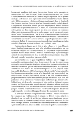 7. INFORMATION, INCITATIONS ET CHOIX : UNE APPROCHE VIABLE DE LA PRÉVENTION DE L’OBÉSITÉ
L’OBÉSITÉ ET L’ÉCONOMIE DE LA PRÉVENTION : OBJECTIF SANTÉ © OCDE 2010
247
bourgeoisie aux États-Unis ou en Eu rope, une femme obèse subirait une
pression bien plu s forte de l a part de ses pai rs pour maigrir qu’une f emme
d’une classe sociale inférieure où l’ obésité est plus répandue . Un ar gument
analogue a été avancé pour expliquer c ertains des écarts de taux d ’obésité
entre différents groupes ethniques, tels que ceux évoqués dans le chapitre 3.
Une étude du Brookings Center on Social and Economic Dynamics, réalisée à partir
d’enquêtes sur le bien-être, montre que dans les groupes où les taux d’obésité
sont élevés, les personnes obèses ne se disent pas plus malheureuses que les
autres, alors que dans les gr oupes où ces taux sont fai bles, les personnes
obèses sont gé néralement bien pl us malheureuses que la moyenne (compte
tenu d’autres facteurs tels que l’âge, le sexe et les revenus). Des simulations
effectuées sur ordinateur par les mêmes chercheurs donnent à penser que les
conventions sociales d’ensemble relatives au poids peuvent évoluer très
nettement du fait de changements, même modestes, inspirés par certa ins
membres du groupe (Felton et Graham, 2005; Graham, 2008).
Nos données indiquent que la lutte la plus efficace et l a plus efficiente
contre l’obésité passe par une appr oche pluridimensionnelle ou par un
ensemble d’approches correspondant à la c omplexité du problème e n
question. Aucune de ces actions – même la plus efficace (et la plus chère) qui
consiste à donner des conseils dans le cadre des soins primaires – ne peut à
elle seule résoudre le problème à grande échelle.
Le conte xte dans le quel l’ épidémie d’obési té se dév eloppe est
particulièrement compliqué, dans la mesure où les parties concernées,
comme les industriels et les détaillants alimentaires, ou des organisations de
la société civile telles que les associations de consommateurs et de patients,
constituent elles-mêmes des structures complexes. Il s’e st jusqu’ici révélé
impossible d’influencer délibérément une telle diversité d’acteurs, dont les
intérêts sont souvent divergents, afin d’atteindre un point décis if qui
déclencherait un recul de l’ obésité, même si les taux d’obésité cessent
progressivement de croître dans certains groupes de certains pays. L’un des
problèmes est qu e, bien que l’ on sache que les facteurs qui contribuent à
l’obésité sont très divers, les campagnes de lutte sont trop ciblées et reposent
souvent sur l’hypothèse selon laquelle les particuliers vont adopter un régime
alimentaire sain et faire de l’exercice si on leur donne la bonne information.
Jusqu’à présent, informer et éduque r constitu ent les piliers des efforts
déployés par les pouvoirs publics pour favoriser des modes de vie sains.
Si les raisons du choix d’un paternalisme « modéré » (actions fondées sur
la persuasion ou établissement de règles par défaut comme décrit au
chapitre 5, par exe mple) de préférence à des me sures plus intrusi ves aux
premiers stades de l’élaboration des politiques sont claires, les limites de cette
seule stratégie face à un problème aussi complexe que celui de l’obésité sont
également évidentes. Glaeser (2005) considère le paternalisme modéré
 