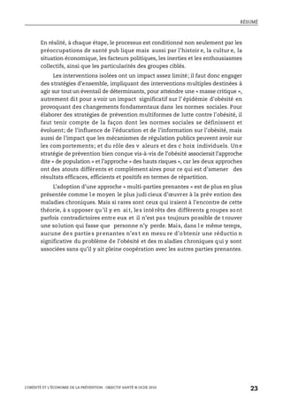 RÉSUMÉ
L’OBÉSITÉ ET L’ÉCONOMIE DE LA PRÉVENTION : OBJECTIF SANTÉ © OCDE 2010
23
En réalité, à chaque étape, le processus est conditionné non seulement par les
préoccupations de santé pub lique mais aussi par l’histoir e, la cultur e, la
situation économique, les facteurs politiques, les inerties et les enthousiasmes
collectifs, ainsi que les particularités des groupes ciblés.
Les interventions isolées ont un impact assez limité; il faut donc engager
des stratégies d’ensemble, impliquant des interventions multiples destinées à
agir sur tout un éventail de déterminants, pour atteindre une « masse critique »,
autrement dit pour a voir un impact significatif sur l’ épidémie d’obésité en
provoquant des changements fondamentaux dans les normes sociales. Pour
élaborer des stratégies de prévention multiformes de lutte contre l’obésité, il
faut tenir compte de la façon dont les normes sociales se définissent et
évoluent; de l’influence de l’éducation et de l’information sur l’obésité, mais
aussi de l’impact que les mécanismes de régulation publics peuvent avoir sur
les comportements; et du rôle des v aleurs et des c hoix individuels. Une
stratégie de prévention bien conçue vis-à-vis de l’obésité associerait l’approche
dite « de population » et l’approche « des hauts risques », car les deux approches
ont des atouts différents et complément aires pour ce qui est d’amener des
résultats efficaces, efficients et positifs en termes de répartition.
L’adoption d’une approche « multi-parties prenantes » est de plus en plus
présentée comme l e moyen le plus judi cieux d’œuvrer à la prév ention des
maladies chroniques. Mais si rares sont ceux qui iraient à l’encontre de cette
théorie, à s upposer qu’il y en ait, les intérêts des différents g roupes sont
parfois contradictoires entre eux et il n’est pas toujours possible de t rouver
une solution qui fasse que personne n’y perde. Mais, dans l e même temps,
aucune de s partie s prenantes n’es t en mesu re d’o btenir une réductio n
significative du problème de l’obésité et des m aladies chroniques qui y sont
associées sans qu’il y ait pleine coopération avec les autres parties prenantes.
 