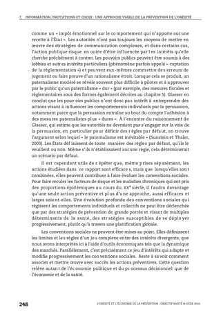 7. INFORMATION, INCITATIONS ET CHOIX : UNE APPROCHE VIABLE DE LA PRÉVENTION DE L’OBÉSITÉ
L’OBÉSITÉ ET L’ÉCONOMIE DE LA PRÉVENTION : OBJECTIF SANTÉ © OCDE 2010
248
comme un « impôt émotionnel sur le co mportement qui n’apporte aucune
recette à l’État ». Les autorités n’ont pas toujours les moyens de mettre en
œuvre des stratégies de communication complexes, et dans certains cas,
l’action publique risque en outre d’être influencée par l es intérêts qu’elle
cherche précisément à contrer. Les pouvoirs publics peuvent être soumis à des
lobbies et autres intérêts particuliers (phénomène parfois appelé « captation
de la réglementation ») et peuvent eux-mêmes commettre des erreurs de
jugement ou faire preuve d’un rationalisme étroit. Lorsque cela se produit, un
paternalisme modéré se révèle souvent plus difficile à piloter et à a pprouver
par le public qu’un paternalisme « dur » (par exemple, des mesures fiscales et
réglementaires sous des formes également décrites au chapitre 5). Glaeser en
conclut que les pouv oirs publics n’ont donc pas intérêt à entreprendre des
actions visant à influencer les comportements individuels par la persuasion,
notamment parce que la persuasion entraîne au bout du compte l’adhésion à
des mesures paternalistes plus « dures ». À l’encontre du raisonnement de
Glaeser, qui estime que les autorités ne devraient pas s’engager sur la voie de
la persuasion, en particulier pour définir des r ègles par défaut, on trouve
l’argument selon lequel « le paternalisme est inévitable » (Sunstein et Thaler,
2003). Les États déf inissent de toute manière des règles par défaut, qu’ils le
veuillent ou non. Même s’ils n’établissaient aucune règle, cela déterminerait
un scénario par défaut.
Il est cependant utile de r épéter que, même prises séparément, les
actions étudiées dans ce rapport sont efficace s, mais que lorsqu’elles sont
combinées, elles peuvent contribuer à faire évoluer les conventions sociales.
Pour faire reculer les facteurs de risque et les maladies chroniques qui ont pris
des proportions épidémiques au cours du XXe siècle, il faudra davantage
qu’une seule action préventive et pl us d’une approche, aussi efficaces et
larges soient-elles. Une évolution profonde des conventions sociales qui
régissent les comportements individuels et collectifs ne peut être déclenchée
que par des stratégies de prévention de grande portée et visant de multiples
déterminants de la santé, des str atégies susceptibles de se déplo yer
progressivement, plutôt qu’à travers une planification globale.
Les conventions sociales ne peuvent être mises au point. Elles définissent
les limites et les règles d’un jeu complexe entre des intérêts divergents, que
nous avons interprétés ici à l’aide d’outils économiques tels que la dynamique
des marchés. Parallèlement, c’est précisément ce jeu d’intérêts qui adapte et
modifie progressivement les con ventions sociales. Reste à sa voir comment
associer et mettre œuvre avec succès les actions préventives. Cette question
relève autant de l’éc onomie politique et du pr ocessus décisionnel que de
l’économie et de la santé.
 