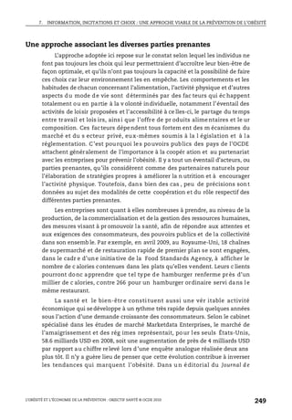 7. INFORMATION, INCITATIONS ET CHOIX : UNE APPROCHE VIABLE DE LA PRÉVENTION DE L’OBÉSITÉ
L’OBÉSITÉ ET L’ÉCONOMIE DE LA PRÉVENTION : OBJECTIF SANTÉ © OCDE 2010
249
Une approche associant les diverses parties prenantes
L’approche adoptée ici repose sur le constat selon lequel les individus ne
font pas toujours les choix qui leur permettraient d’accroître leur bien-être de
façon optimale, et qu’ils n’ont pas toujours la capacité et la possibilité de faire
ces choix car leur environnement les en empêche. Les comportements et les
habitudes de chacun concernant l’alimentation, l’activité physique et d’autres
aspects du mode de vie sont déterminés par des fac teurs qui éc happent
totalement ou en partie à la v olonté individuelle, notamment l’éventail des
activités de loisir proposées et l’accessibilité à ce lles-ci, le partage du temps
entre travail et lois irs, ainsi que l’offre de pr oduits alimentaires et le ur
composition. Ces facteurs dépendent tous fortem ent des m écanismes du
marché et du s ecteur privé, eux-mêmes soumis à la l égislation et à la
réglementation. C’est pourquoi les pouvoirs publics des pays de l’OCDE
attachent généralement de l’importance à la coopér ation et au partenariat
avec les entreprises pour prévenir l’obésité. Il y a tout un éventail d’acteurs, ou
parties prenantes, qu’ils considèrent comme des partenaires naturels pour
l’élaboration de stratégies propres à améliorer la n utrition et à encourager
l’activité physique. Toutefois, dans bien des cas , peu de précisions sont
données au sujet des modalités de cette coopération et du rôle respectif des
différentes parties prenantes.
Les entreprises sont quant à elles nombreuses à prendre, au niveau de la
production, de la commercialisation et de la gestion des ressources humaines,
des mesures visant à pr omouvoir la santé, afin de répondre aux attentes et
aux exigences des consommateurs, des pouvoirs publics et de la collectivité
dans son ensemb le. Par exemple, en avril 2009, au Royaume-Uni, 18 chaînes
de supermarché et de restauration rapide de premier plan se sont engagées,
dans le cadr e d’une initiative de la Food Standards Agency, à afficher le
nombre de c alories contenues dans les plats qu’elles vendent. Leurs c lients
pourront donc apprendre que tel type de hamburger renferme près d’un
millier de c alories, contre 266 pour un hamburger ordinaire servi dans le
même restaurant.
La santé et le bien-êtr e consti tuent aussi une vér itable activité
économique qui sedéveloppe à un rythme très rapide depuis quelques années
sous l’action d’une demande croissante des consommateurs. Selon le cabinet
spécialisé dans les études de marché Marketdata Enterprises, le marché de
l’amaigrissement et des rég imes représentait, pour les seuls États-Unis,
58.6 milliards USD en 2008, soit une augmentation de près de 4 milliards USD
par rapport au chiffre relevé lors d’une enquête analogue réalisée deux ans
plus tôt. Il n’y a guère lieu de penser que cette évolution contribue à inverser
les tendances qui marquent l’obésité. Dans u n é ditorial du Journal d e
 