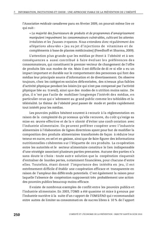 7. INFORMATION, INCITATIONS ET CHOIX : UNE APPROCHE VIABLE DE LA PRÉVENTION DE L’OBÉSITÉ
L’OBÉSITÉ ET L’ÉCONOMIE DE LA PRÉVENTION : OBJECTIF SANTÉ © OCDE 2010
250
l’Association médicale canadienne paru en février 2009, on pouvait même lire ce
qui suit :
« La majorité des fournisseurs de produits et de programmes d’amaigrissement
manipulent impunément les consommateurs vulnérables, cultivant les attentes
irréalistes et les fausses croyances. Nous entendons donc régulièrement des
allégations absu rdes » [au su jet d’injections de vitamines e t de
compléments à base de plantes médicinales] (Freedhoff et Sharma, 2009).
L’attention plus grande que les médias pr êtent à l’obésité et à ses
conséquences a aussi con tribué à faire évol uer le s préférences de s
consommateurs, qui constituent le premier vecteur de changement de l’offre
de produits liés aux modes de vie. Mais il est difficile de di re si elle a eu un
impact important et durable sur le comportement des personnes qui font des
médias leur principale source d’information et de divertissement. On observe
toujours, chez les catégories sociales défavorisées, des niveaux plus faibles
d’activité physique pendant les loisirs (ce qui n’est pas compensé par l’activité
physique liée au travail), ainsi que des modes de n utrition moins sains . De
plus, il n ’est pas f acile de mobiliser longtemps l’intérêt des médias, en
particulier ceux qui s ’adressent au grand public comme les tabloïdes et la
téléréalité. Le thème de l’obésité peut passer de mode et perdre rapidement
tout intérêt pour les médias.
Les pouvoirs publics hésitent souvent à r ecourir à la réglementation en
raison de la complexité du pr ocessus qu’elle recouvre, du coût qu’exige sa
mise en œuvre effective et de la v olonté d’éviter une confr ontation avec
l’industrie al imentaire. Il s pe uvent préf érer c oopérer avec l ’industrie
alimentaire à l’élaboration de lignes directrices ayant pour but de modifier la
composition des produits alimentaires transformés de façon à réduire leur
teneur en sucre, en sel et en graisse, ainsi que de faire figurer des informations
nutritionnelles cohérentes sur l’étiquette de ces produits. La coopération
entre les autorités et le secteur alimentaire constitue le lien indispensable
d’une stratégie associant plusieurs parties prenantes. Aucune des parties n’a
sans doute le c hoix : toute autr e solution que la coopération risquerait
d’entraîner de lourdes pertes, notamment financières, pour chacune d’entre
elles. Toutefois, étant donné l’importance des intérêts en jeu, i l es t
extrêmement difficile d’établir une coopération efficace et transparente en
raison de l’ampleur des différends potentiels. C’est également la raison pour
laquelle l’absence de coopération supposerait très probablement une action
des pouvoirs publics beaucoup moins efficace.
Il existe de nombreux exemples de conflit entre les pouvoirs publics et
l’industrie alimentaire. En 2003, l’OMS a été quasime nt mise à g enoux par
l’industrie sucrière à la suite d’un r apport de l’OMS/FAO qui r ecommandait
entre autres de limiter sa consommati on de sucres libres à 10 % de l’apport
 