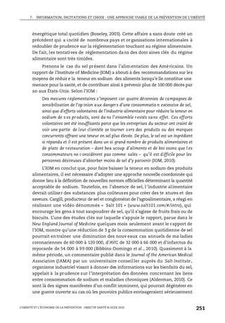 7. INFORMATION, INCITATIONS ET CHOIX : UNE APPROCHE VIABLE DE LA PRÉVENTION DE L’OBÉSITÉ
L’OBÉSITÉ ET L’ÉCONOMIE DE LA PRÉVENTION : OBJECTIF SANTÉ © OCDE 2010
251
énergétique total quotidien (Boseley, 2003). Cette affaire a sans doute créé un
précédent qui a incité de nombreux pays et or ganisations internationales à
redoubler de prudence sur la réglementation touchant au régime alimentaire.
De fait, les tentatives de réglementation dans des dom aines clés du régime
alimentaire sont très timides.
Prenons le cas du sel présent dans l’alimentation des Américains. Un
rapport de l’Institute of Medicine (IOM) a abouti à des recommandations sur les
moyens de réduir e la teneur en sodium des aliments lorsqu’e lle constitue une
menace pour la santé, et de contribuer ainsi à prévenir plus de 100 000 décès par
an aux États-Unis. Selon l’IOM :
Des mesures réglementaires s’imposent car quatre décennies de campagnes de
sensibilisation de l’op inion aux dangers d’une consommatio n excessive de sel,
ainsi que d’efforts volontaires de l’industrie alimentaire pour réduire la teneur en
sodium de s es produits, sont da ns l’ensemble restés sans effet. Ces efforts
volontaires ont été insuffisants parce que les entreprises du secteur ont craint de
voir une partie de leur clientèle se tourner vers des produits ou des marques
concurrents offrant une teneur en sel plus élevée. De plus, le sel est un ingrédient
si répandu et il est présent dans un si grand nombre de produits alimentaires et
de plats de restauration – dont bea ucoup d’aliments et de boi ssons que l es
consommateurs ne c onsidèrent pas comme salés – qu’il est difficile pour les
personnes désireuses d’absorber moins de sel d’y parvenir (IOM, 2010).
L’IOM en conclut que, pour faire baisser la teneur en sodium des produits
alimentaires, il est nécessaire d’adopter une approche nouvelle coordonnée qui
donne lieu à la définition de nouvelles normes officielles déterminant la quantité
acceptable de sodium. Toutefois, en l’absence de sel, l ’industrie alimentaire
devrait utiliser des substances plus coûteuses pour créer des te xtures et des
saveurs. Cargill, producteur de sel et conglomérat de l’agroalimentaire, a réagi en
réalisant une vidéo dénommée « Salt 101 » (www.salt101.com/#/intro), qui
encourage les gens à tout saupoudrer de sel, qu’il s’agisse de fruits frais ou de
biscuits. L’une des études clés sur laquelle s’appuie le rapport, parue dans le
New England Journal of Medicine quelques mois seulement avant le rapport de
l’IOM, montre qu’une réduction de 3 g de la consommation quotidienne de sel
pourrait entraîner une diminution des nouv eaux cas annuels de ma ladies
coronariennes de 60 000 à 120 000, d’AVC de 32 000 à 66 000 et d’infarctus du
myocarde de 54 000 à 99 000 (Bibbins-Domingo et al., 2010). Quasiment à la
même période, un commentaire publié dans le Journal of the American Medical
Association (JAMA) par un universitaire conseiller auprès du Salt Institute,
organisme industriel visant à donner des informations sur les bienfaits du sel,
appelait à la prudence sur l’interprétation des données concernant les liens
entre consommation de sodium et maladies chroniques (Alderman, 2010). Ce
sont là des signes manifestes d’un conflit imminent, qui pourrait dégénérer en
une guerre ouverte au cas où les pouvoirs publics envisageraient sérieusement
 