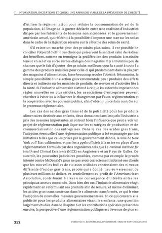 7. INFORMATION, INCITATIONS ET CHOIX : UNE APPROCHE VIABLE DE LA PRÉVENTION DE L’OBÉSITÉ
L’OBÉSITÉ ET L’ÉCONOMIE DE LA PRÉVENTION : OBJECTIF SANTÉ © OCDE 2010
252
d’utiliser la réglementati on pour réduire la consommation de sel de la
population, à l’image de la guerre déclarée entre une coalition d’industries
dirigée par l es fabricants de boissons non alcoolisées et le gouvernement
américain actuel, qui réfléchit à la possibilité d’imposer une taxe sur les sodas
dans le cadre de la législation récente sur la réforme des soins de santé.
S’il existe un marché pour des pr oduits plus sains, il est possible de
concilier l’objectif d’offrir des choix qui préservent la santé et celui de réaliser
des bénéfices, comme en témoigne la prolifération des produits à moindre
teneur en sel et en sucre sur les étalages des magasins. Il y a toutefois peu de
chances que le fait d’ajouter des pr oduits meilleurs pour la s anté à toute l a
gamme des produits nuisibles pour celle-ci qui prédominent dans la plupart
des magasins d’alimentation, fasse beaucoup reculer l’obésité. Néanmoins, la
simple possibilité d’une action gouv ernementale peut produire des effets
directs et indirects sur les marchés de produits, de services et d’activités liés à
la santé. Si l’industrie alimentaire s’attend à ce que les autorités imposent des
règles nouvelles ou plus strictes, les associations d’entreprises peuvent
chercher à éviter ou à influencer le changement par l’auto-réglementation et
la coopération avec les pouvoirs publics, afin d’obtenir un certain contrôle sur
le processus réglementaire.
Les cas des aci des gras trans et de la pub licité pour les pr oduits
alimentaires destinée aux enfants, deux domaines dans lesquels l’industrie a
pris des m esures importantes, m ontrent bien l’influence que peut a voir un
projet de réglementation pub lique sur les st ratégies de pr oduction et de
commercialisation des entr eprises. Dans le cas des acides gras trans,
l’adoption éventuelle d’une réglementation publique a été encouragée par des
initiatives telles que celles prises par le gouvernement danois, la ville de New
York ou l’ État californien, et par les a ppels officiels à la m ise en place d’une
réglementation formulés par de s organismes tels que l e National Institute for
Health and Cl inical Excellence (NICE) en Angl eterre et au P ays de Galles. De
surcroît, les poursuites judiciaires possibles, comme par ex emple le procès
intenté contre McDonald’s pour ne pas avoir correctement informé ses clients
que les nou velles huil es de cu isson u tilisées conte naient des ni veaux
différents d’acides gras trans, procès qui a donné lieu au v ersement de
plusieurs millions de dollars, es sentiellement au profit de l’American Heart
Association, contri buent à créer u ne convergence d’intérêts entre les
principaux acteurs concernés. Dans bien des cas, l’industrie alimentaire réagit
rapidement en reformulant ses produits afin de réduire, et même d’éliminer,
les acides gr as trans contenus dans le s aliments transformés, ce qui fr eine
l’adoption de nouv elles mesures gouvernementales. En ce qui concern e la
publicité pour les pr oduits alimentaires visant le s enfants, une ques tion
largement étudiée dans le chapitre 6 et les contributions spéciales présentées
ensuite, la perspective d’une réglementation publique est devenue de plus en
 