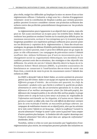 7. INFORMATION, INCITATIONS ET CHOIX : UNE APPROCHE VIABLE DE LA PRÉVENTION DE L’OBÉSITÉ
L’OBÉSITÉ ET L’ÉCONOMIE DE LA PRÉVENTION : OBJECTIF SANTÉ © OCDE 2010
253
plus réelle, malgré les difficultés qu’implique la mise en œuvre d’une action
réglementaire efficace. L’industrie a réagi avec les « chartes d’engagement
volontaire » (voir la c ontribution de Stephan Loerke), que certains pouvoirs
publics peuvent là encore considérer comme une protection suffisante des
enfants contre des pu blicités potentiellement dangereuses sur les produits
alimentaires.
La réglementation peut s’apparenter à un objectif clair et précis, mais elle
peut en fait aussi constituer un m oyen pour les intérêts bien établis de
renforcer leur position en rendant l’entrée sur le marché plus difficile pour les
nouveaux concurrents, surtout si les entreprises qui s’y trouvent depuis
longtemps possèdent une expérience politique suffisante pour pouvoir peser
sur les décisions (« captation de la réglementation »). Dans des situati ons
analogues, les groupes de défense d’intérêts particuliers devraient normalement
apporter un contre-pouvoir, mais il peut être difficile pour ces gr oupes de
jouer ce rôle efficacement. Les campagnes de prév ention contre l’obésité
souffrent des mêmes fai blesses que d’autr es mouv ements pour le
changement so cial ou organisations thém atiques. Le s me mbres d’une
coalition peuvent avoir des m otivations, des stratégies et des objectifs très
différents. Un article réc ent de l’Atlantic Monthly décrit la façon do nt la
Fondation R obert Wood Johnson ( RWJF), la p remière a ssociation d e
bienfaisance se consacrant à l’amé lioration des se rvices de santé aux
États-Unis, a tenté de de venir le pi vot du mouvement contre l’obésité des
enfants en 2008 :
[La RWJF] a demandé l’aide de Robert Raben, un ancien assistant du procureur
général sous Bill Clinton. Raben et son équipe ont organisé des réunions avec les
différents groupes d’intérêts : des ac tivistes anti-pauvreté, les chefs du
mouvement « produits verts »qui cherche à a méliorer la qualité des produits
alimentaires en centre-ville, des un iversitaires spécialistes d e la santé, des
défenseurs d’un meilleur aménagement urbain (les Sidewalk people), des
défenseurs des transports publics et du vélo (les Bike and bus people), le groupe
luttant contre le sirop de m aïs à f orte teneur en fructose, les responsables de
l’information nutritionnelle sur les étiquettes, et d’autres encore. Raben est
parvenu à susciter un débat utile, mais il lui a été difficile de déterminer comment
faire d e ce tte multitude d ’intérêts un mouvement politique cohérent. Les
campagnes de mobilisation réussies ont un objectif précis, alors que les activistes
de la lutte contre l’obésité en ont beaucoup : réduire la souffrance? Garantir la
sécurité alimentaire? Protéger la santé? Lutter contre la pauvreté? Sans compter
d’autres questions plus basiques : la Fondation doit-elle coopérer davantage avec
l’industrie alimentaire? Doit-elle se placer dans une optique de c onfrontation?
(Ambinder, 2010).
Toutefois, même si elles ne sont pas menacées par l’application d’une
réglementation plus stricte, les entreprises peuvent prendre des initiatives en
 