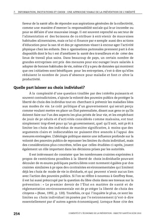 7. INFORMATION, INCITATIONS ET CHOIX : UNE APPROCHE VIABLE DE LA PRÉVENTION DE L’OBÉSITÉ
L’OBÉSITÉ ET L’ÉCONOMIE DE LA PRÉVENTION : OBJECTIF SANTÉ © OCDE 2010
254
faveur de la santé afin de répondre aux aspirations générales de la collectivité,
comme une manière d’exercer la responsabilité sociale qui le ur incombe ou
pour se défaire d’une mauvaise image. Il est souvent reproché au secteur de
l’alimentation et des boissons de co ntribuer à entr etenir de mauvaises
habitudes alimentaires, mais ce lui-ci finance par e xemple aussi des actions
d’éducation pour la san té et des pr ogrammes visant à encour ager l’activité
physique chez les enfants. Des o rganisations patronales prennent part à d es
dispositifs dont le bu t est d’améliorer la santé des travailleurs et de créer des
lieux de travail plus sains. Dans beaucoup de pays, un certain nombre de
grandes entreprises ont pris des mesures pour enc ourager leurs salariés à
adopter de bonnes habitudes de vie, même s’il y a peu de données qui montrent
que ces i nitiatives sont bénéfiques pour les entreprises, c’est-à-dire qu’elles
réduisent le nombre de jours d’absence pour maladie et font cr oître la
productivité.
Quelle part laisser au choix individuel?
À la complexité d’une question tiraillée par des i ntérêts puissants et
souvent contradictoires, s’ajoute la volonté des pouvoirs publics de protéger la
liberté de choix des individus tout en cherchant à prévenir les maladies liées
aux modes de vie. Le coût politique d’un gouvernement qui serait perçu
comme voulant mettre en place un État paternaliste, disant aux gens ce qu’ils
doivent faire sur l’un des aspects les plus privés de leur vie, et les empêchant
de jouir de pr oduits et d’acti vités considérés comme malsains, est tout
simplement trop élevé pour qu’un gouvernement, quel qu’il soit, soit pr êt à
limiter les c hoix des individus de manière significative, à moins que des
arguments clairs et indiscutables ne puissent être avancés à l’appui des
mesures envisagées. L’idéologie politique exerce une influence profonde sur la
volonté des pouvoirs publics de repousser les limites du choix individuel, mais
des considérations plus concrètes, telles que celles étudiées ci-après, jouent
également un rôle important dans les décisions prises par les autorités.
Il est intéressant de constater que les nombreuses craintes exprimées à
propos de restrictions possibles à la liberté de choix individuelle pouvant
découler de m esures publiques particulières sont rarement égalées par des
craintes similaires à pr opos des contraintes environnementales qui limitent
déjà les c hoix de mode de vie in dividuels, et qui peuvent n’avoir aucun lien
avec l’action des pouvoirs publics. Si l’on se réfère à nouveau à Geoffrey Rose,
il est lui aussi préoccupé par la question du libre choix dans ses travaux sur la
prévention : « Le pr emier devoir de l ’État e n matière de s anté et de
réglementation environnementale est de pr otéger la liberté de choix des
citoyens » (Rose, 1992, p. 120). Toutefois, ce qui l’inquiète le pl us, ce sont les
limites au choix individuel im posées par l’e nvironnement (c’e st-à-dire
essentiellement par d’ autres agents économiques). Lorsque Rose cite des
 