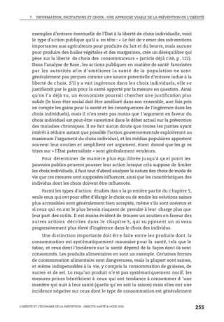 7. INFORMATION, INCITATIONS ET CHOIX : UNE APPROCHE VIABLE DE LA PRÉVENTION DE L’OBÉSITÉ
L’OBÉSITÉ ET L’ÉCONOMIE DE LA PRÉVENTION : OBJECTIF SANTÉ © OCDE 2010
255
exemples d’entrave éventuelle de l’État à la liberté de choix individuelle, voici
le type d’action publique qu’il a en tête : « Le fait de v erser des sub ventions
importantes aux agriculteurs pour produire du lait et du beurre, mais aucune
pour produire des huiles végétales et des margarines, crée un déséquilibre qui
pèse sur la liberté de choix des consommateurs » (article déjà cité, p. 122).
Dans l’analyse de Rose, les ac tions publiques en matière de santé favorisées
par les autorités af in d’ améliorer l a sant é de la population ne sont
généralement pas perçues comme une source potentielle d’entrave indue à la
liberté de c hoix. S’il y a vait ingérence dans les choix individuels, elle se
justifierait par le gain pour la santé apporté par la mesure en question. Ainsi
qu’on l’a déjà vu, un économiste pourrait chercher une justification plus
solide (le bien-être social doit être amélioré dans son ensemble, une fois pris
en compte les gains pour la santé et les conséquences de l’ingérence dans les
choix individuels), mais il n’en reste pas moins que l’argument en faveur du
choix individuel est peut-être surestimé dans le débat actuel sur la prévention
des maladies chroniques. Il ne fait aucun doute que toutes les parties ayant
intérêt à réduire autant que possible l’action gouvernementale exploiteront au
maximum l’argument du choix individuel, et les médias populaires apportent
souvent leur soutien et amplifient cet argument, étant donné que les gr os
titres sur « l’État paternaliste » sont généralement vendeurs.
Pour déterminer de maniè re plus équ ilibrée ju squ’à qu el point les
pouvoirs publics peuvent pousser leur action lorsque cela suppose de limiter
les choix individuels, il faut tout d’abord analyser la nature des choix de mode de
vie que ces mesures sont supposées influencer, ainsi que les caractéristiques des
individus dont les choix doivent être influencés.
Parmi les types d’action étudiés dan s la pr emière partie du c hapitre 5,
seuls ceux qui ont pour effet d’élargir le choix ou de rendre les solutions saines
plus accessibles sont généralement bien acceptés, même s’ils sont onéreux et
si ceux qui en ont le plus besoin risquent de prendre à leur charge plus que
leur part des coûts. Il est moins évident de trouver un soutien en faveur des
autres actions décrites dans l e chapitre 5, qui su pposent un ni veau
progressivement plus élevé d’ingérence dans le choix des individus.
Une distinction importante doit êtr e faite entre les produits dont la
consommation est systématiquement mauvaise pour la santé, tels que le
tabac, et ceux dont l’incidence sur la santé dépend de la façon dont ils sont
consommés. Les produits alimentaires en sont un exemple. Certaines formes
de consommation alimentaire sont dangereuses, mais la plupart sont saines,
et même indispensables à la vie, y compris la consommation de graisses, de
sucres et de sel. Lo rsqu’un produit n’e st pas systémati quement nocif, les
mesures prises bénéficient à ceux qui ont tendance à consommer d ’une
manière qui nuit à leur santé (quelle qu’en soit la raison) mais elles ont une
incidence négative sur ceux dont le type de consommation est généralement
 