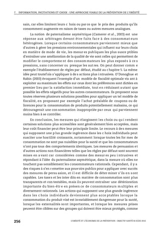 7. INFORMATION, INCITATIONS ET CHOIX : UNE APPROCHE VIABLE DE LA PRÉVENTION DE L’OBÉSITÉ
L’OBÉSITÉ ET L’ÉCONOMIE DE LA PRÉVENTION : OBJECTIF SANTÉ © OCDE 2010
256
sain, car elles limitent leurs c hoix ou par ce que le prix des produits qu’ils
consomment augmente en raison de taxes ou autres mesures analogues.
La notion de paternalisme asymétrique (Camerer et al., 2003) est une
réponse aux arbitrages d evant êt re f aits fac e à des consommat eurs
hétérogènes. Lorsque certains consommateurs par viennent mieux que
d’autres à gérer les pressions environnementales qui influent sur leurs choix
en matière de mode de vie, les mesur es publiques les plus susce ptibles
d’entraîner une amélioration de la qualité de vie sont celles qui permettent de
modifier le comporteme nt des consom mateurs les plus exposé s à ce s
pressions, sans concerner ou presque les aut res. On peut donner comm e
exemple l’établissement de règles par défaut, étudié au c hapitre 5. La même
idée peut toutef ois s’appliquer à de s actions plus i ntrusives. O’Donoghue et
Rabin (2003) évoquent l’exemple d’un modèle de fiscalité optimale vis ant à
exploiter au maximum les effets sur ceux dont les préférences sont dictées en
premier lieu par la satisfaction immédiate, tout en réduisant autant que
possible les effets négatifs pour les autres consommateurs. Ils proposent sous
toutes réserves plusieurs solutions possibles pour appliquer un tel modèle de
fiscalité, en proposant par exemple l’achat préalable de coupons ou de
licences pour la consommation de produits potentiellement malsains, ce qui
découragerait une con sommation inappropriée par ceux qui parviennent
moins bien à se contrôler.
En conclusion, les mesures qui élargissent les choix ou qu i rendent
certaines solutions plus accessibles sont généralement bien acceptées, mais
leur coût financier peut être leur principale limite. Le recours à des mesures
qui supposent une p lus grande ingérence dans les c hoix individuels peut
susciter une hostilité croissante, notamment lorsque toutes les for mes de
consommation ne sont pas nuisibles pour la santé et que les consommateurs
n’ont pas tous des comportements identiques. Les mesures de persuasion et
d’autres actions non financières telles que les règles par défaut sont souvent
mises en a vant car considérées comme des mesur es peu i ntrusives et
répondant à l’idée du paternalisme asymétrique, dans la mesure où elles ne
touchent pas sensiblement les consommateurs rationnels. Cependant, il y a
des risques à s’en r emettre aux pouvoirs publics pour a ppliquer avec succès
des mesures de persu asion, et i l est difficile de déter miner s’ils en sont
capables. Les taxes et les inter dits en matière de consommation sont plus
transparents et con testables, mais ils peuvent entraîner une détérioration
importante du bien-êtr e en présen ce de c onsommateurs multiples et
diversement rationnels. Les actions qui supposent une plus grande ingérence
dans les c hoix individuels de viennent plus acce ptables lor sque la
consommation du produit visé est invariablement dangereuse pour la santé,
lorsque les externalités sont importantes, et lorsque les mesures prises
peuvent être ciblées sur des groupes qui doivent être mieux protégés, comme
 