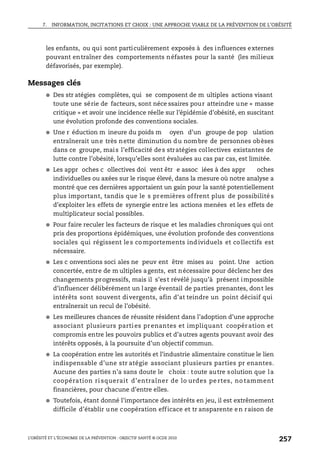 7. INFORMATION, INCITATIONS ET CHOIX : UNE APPROCHE VIABLE DE LA PRÉVENTION DE L’OBÉSITÉ
L’OBÉSITÉ ET L’ÉCONOMIE DE LA PRÉVENTION : OBJECTIF SANTÉ © OCDE 2010
257
les enfants, ou qui sont particulièrement exposés à des influences externes
pouvant entraîner des comportements néfastes pour la santé (les milieux
défavorisés, par exemple).
Messages clés
● Des str atégies complètes, qui se composent de m ultiples actions visant
toute une série de facteurs, sont néce ssaires pour atteindre une « masse
critique » et avoir une incidence réelle sur l’épidémie d’obésité, en suscitant
une évolution profonde des conventions sociales.
● Une r éduction m ineure du poids m oyen d’un groupe de pop ulation
entraînerait une très nette diminution du nombre de personnes obèses
dans ce groupe, mais l’efficacité des stratégies collectives existantes de
lutte contre l’obésité, lorsqu’elles sont évaluées au cas par cas, est limitée.
● Les appr oches c ollectives doi vent êtr e assoc iées à des appr oches
individuelles ou axées sur le risque élevé, dans la mesure où notre analyse a
montré que ces dernières apportaient un gain pour la santé potentiellement
plus important, tandis que le s premières offrent plus de possibilité s
d’exploiter les effets de synergie entre les actions menées et les effets de
multiplicateur social possibles.
● Pour faire reculer les facteurs de risque et les maladies chroniques qui ont
pris des proportions épidémiques, une évolution profonde des conventions
sociales qui régissent le s co mportements ind ividuels et co llectifs est
nécessaire.
● Les c onventions soci ales ne peuv ent être mises au point. Une action
concertée, entre de m ultiples agents, est nécessaire pour déclenc her des
changements progressifs, mais il s’est révélé jusqu’à présent impossible
d’influencer délibérément un large éventail de parties prenantes, dont les
intérêts sont souvent divergents, afin d’at teindre un point décisif qui
entraînerait un recul de l’obésité.
● Les meilleures chances de réussite résident dans l’adoption d’une approche
associant plusieurs parti es prenantes et impliquant coopération et
compromis entre les pouvoirs publics et d’autres agents pouvant avoir des
intérêts opposés, à la poursuite d’un objectif commun.
● La coopération entre les autorités et l’industrie alimentaire constitue le lien
indispensable d’une str atégie associant plusieurs parties pr enantes.
Aucune des parties n’a sans doute le choix : toute autre solution que la
coopération ri squerait d’entraîner de lo urdes pe rtes, no tamment
financières, pour chacune d’entre elles.
● Toutefois, étant donné l’importance des intérêts en jeu, il est extrêmement
difficile d’établir une coopération efficace et tr ansparente en raison de
 