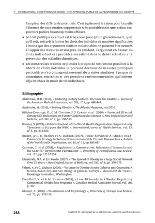 7. INFORMATION, INCITATIONS ET CHOIX : UNE APPROCHE VIABLE DE LA PRÉVENTION DE L’OBÉSITÉ
L’OBÉSITÉ ET L’ÉCONOMIE DE LA PRÉVENTION : OBJECTIF SANTÉ © OCDE 2010
258
l’ampleur des différends potentiels. C’est également la raison pour laquelle
l’absence de coop ération supposerait très probablement une action des
pouvoirs publics beaucoup moins efficace.
● Le coût politique éventuel est trop élevé pour qu’un gouvernement, quel
qu’il soit, soit prêt à limiter les choix des individus de manière significative,
à moins que des arguments clairs et indiscutables ne puissent être avancés
à l’appui des m esures envisagées. Cependant, l’argument en f aveur du
choix individuel es t peut-être surestimé dans le débat actuel su r la
prévention des maladies chroniques.
● Les nombreuses craintes exprimées à propos de restrictions possibles à la
liberté de c hoix in dividuelle pouvant découler de m esures publiques
particulières s’accompagnent rarement de craintes similaires à propos de
contraintes existantes et des pressions environnementales qui limitent
déjà les choix de mode de vie individuels.
Bibliographie
Alderman, M.H. (2010), « Reducing Dietary Sodium. The Case fo r Caution », Journal of
the American Medical Association, vol. 305, no
5, pp. 448-449.
Ambinder, M. (2010), « Beating Obesity », The Atlantic Magazine, mai 2010.
Bibbins-Domingo, K., G.M. Chertow, P.G. Coxson et al. (2010), « Projected Effect of
Dietary Salt Reductions on Future Cardiovascular Disease », New England Journal of
Medicine, vol. 362, no
7, pp. 590-599.
Boseley, S. (2003), « Political Context of the World Health Organization: Sugar Industry
Threatens to Scupper the WHO », International Journal of Health Services, vol. 33,
no
4, pp. 831-833.
Brown, W.J., R . Hockey et A . D obson ( 2007), « Rose Revisited: A ‘Middle Roa d’
Prevention Strategy to Reduce Non-communicable Chronic Disease Risk », Bulletin
of the World Health Organisation, vol. 85, no 11, pp.886-887.
Camerer, C. et al. (2003), « Regulation for Conservatives: Behavioural Economics and
the Case for ‘Asymmetric Paternalism’ », University of Pennsylvania Law Review,
vol. 151, pp. 1211-1254.
Christakis, N.A. et J.H. Fowler (2007), « The Spread of Obesity in a Large Social Network
Over 32 Years », New England Journal of Medicine, vol. 357, no
4, pp. 370-379.
Felton, A. et C. Graham (2005), « Variance in Obesity Across Cohorts and Countries: A
Norms-Based Explanation Using Ha ppiness Surveys », document de travail,
Brookings Institution, Washington.
Freedhoff, Y. et A. M. Sharma (2009), « Lose 40 Pounds in 4 Weeks: Regulating
Commercial Weight-loss Programs », Canadian Medical Association Journal, vol. 180,
p. 367.
Glaeser, E. (2006), « Paternalism and Ps ychology », University of Chicago Law Review,
vol. 73, pp. 133-156.
 