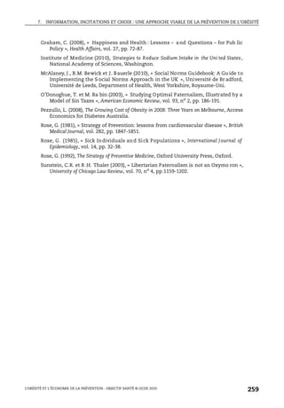 7. INFORMATION, INCITATIONS ET CHOIX : UNE APPROCHE VIABLE DE LA PRÉVENTION DE L’OBÉSITÉ
L’OBÉSITÉ ET L’ÉCONOMIE DE LA PRÉVENTION : OBJECTIF SANTÉ © OCDE 2010
259
Graham, C. (2008), « Happiness and Health : Lessons – and Questions – for Pub lic
Policy », Health Affairs, vol. 27, pp. 72-87.
Institute of Medicine (2010), Strategies to Reduce Sodium Intake in the Uni ted States,
National Academy of Sciences, Washington.
McAlaney, J., B.M. Bewick et J. Bauerle (2010), « Social Norms Guidebook: A Gu ide to
Implementing the S ocial Norms Approach in the UK », Université de Br adford,
Université de Leeds, Department of Health, West Yorkshire, Royaume-Uni.
O’Donoghue, T. et M. Ra bin (2003), « Studying Optimal Paternalism, Illustrated by a
Model of Sin Taxes », American Economic Review, vol. 93, no
2, pp. 186-191.
Pezzullo, L. (2008), The Growing Cost of Obesity in 2008: Three Years on Melbourne, Access
Economics for Diabetes Australia.
Rose, G. (1981), « Strategy of Prevention: lessons from cardiovascular disease », British
Medical Journal, vol. 282, pp. 1847-1851.
Rose, G. (1985), « Sick Individuals and Sick Populations », International Journal of
Epidemiology, vol. 14, pp. 32-38.
Rose, G. (1992), The Strategy of Preventive Medicine, Oxford University Press, Oxford.
Sunstein, C.R. et R .H. Thaler (2003), « Libertarian Paternalism is not an Oxymo ron »,
University of Chicago Law Review, vol. 70, no
4, pp.1159-1202.
 