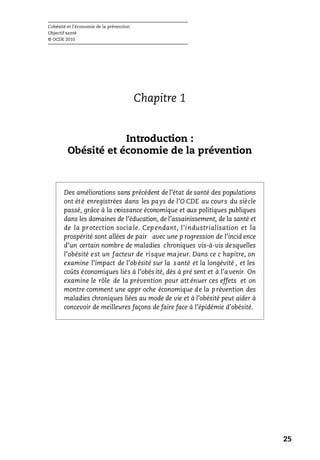 L’obésité et l’économie de la prévention
Objectif santé
© OCDE 2010
25
Chapitre 1
Introduction :
Obésité et économie de la prévention
Des améliorations sans précédent de l’état de santé des populations
ont été enregistrées dans les pays de l’O CDE au cours du siècle
passé, grâce à la croissance économique et aux politiques publiques
dans les domaines de l’éducation, de l’assainissement, de la santé et
de la protection sociale. Cependant, l’industrialisation et la
prospérité sont allées de pair avec une p rogression de l’incid ence
d’un certain nombre de maladies chroniques vis-à-vis desquelles
l’obésité est un facteur de risque majeur. Dans ce c hapitre, on
examine l’impact de l’obésité sur la santé et la longévité , et les
coûts économiques liés à l’obés ité, dès à pré sent et à l’avenir. On
examine le rôle de la prévention pour att énuer ces effets et on
montre comment une appr oche économique de la prévention des
maladies chroniques liées au mode de vie et à l’obésité peut aider à
concevoir de meilleures façons de faire face à l’épidémie d’obésité.
 