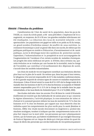 1. INTRODUCTION : OBÉSITÉ ET ÉCONOMIE DE LA PRÉVENTION
L’OBÉSITÉ ET L’ÉCONOMIE DE LA PRÉVENTION : OBJECTIF SANTÉ © OCDE 2010
26
Obésité : l’étendue du problème
L’amélioration de l ’état de santé de la population, dans les pa ys de
l’OCDE, au cours du si ècle passé, a été sans précédent. L’espérance de vi e a
augmenté, en moyenne, de 25 à 30 ans. Les grandes maladies infectieuses ont
été éradiquées. L a r éduction de s ta ux de m ortalité infantile a été
spectaculaire. Les populations ont gagné en taille et en poids au fil du temps,
un grand no mbre d’in dividus cessan t de souffrir de sous-nutrition. La
croissance économique a joué ungrand rôle dans ces succès, de même que les
politiques publiques en matièr e d’éducation, d’assainissement et de santé
publique, ou tre le développe ment de s systèm es de protection sociale.
Cependant, l’industrialisation et la prospérité se so nt accompagnées de
l’augmentation de l’ incidence d’un certain nombre de maladies chroniques.
Les progrès des soins médicaux ont perm is d’éviter, dans certains cas, que
cette évolution ne se traduise par une hausse de la mortalité, mais la charge
de l’invalidité, qui contribue à l’al ourdissement des dépenses de santé,
s’accroît dans les sociétés industrialisées.
Les choix de modede vie ont largement contribué aux évolutions décrites
plus haut sur le plan de la santé. On estime que, dans les pays à haut revenu,
le tabagisme à lui seul est responsable de 22 % des maladies cardiovasculaires,
et de la grande majorité de certains types de cancers et maladies respiratoires
chroniques. L’abus d’alcool serait la cause de 8 % à 18 % de la charge totale de la
maladie chez les hommes et de2 % à 4 % chez les femmes. Le surpoids et l’obésité
seraient responsables pour 8 % à 15 % de la charge de la maladie dans les pays
industrialisés, et les taux élevés de cholestérol pour 5 % à 12 % (OMS, 2002).
Des études réali sées dans les années 70 et 80 dans le c omté d’Alameda
(Californie) ont montré que des habitudes de vie saines pour ce qui concerne
le rég ime alimentaire, l’activité physique, la cons ommation de tabac et
d’alcool et le sommeil peuvent réduire les taux de mortalité de 72 % chez les
hommes et 57 % chez les femmes par rapport aux taux observés chez les
individus ayant les comportements les plus nocifs pour la santé (Breslow et
Enstrom, 1980). Une étude menée récemment en Angleterre a produit des
résultats analogues, tendant à indiquer que des comportements sains ont le
plus fort impact sur la mort alité. Les personnes qui son t physiquement
actives, qui ne fument pas, qui boivent modérément et qui mangent beaucoup
de fruits et légumes ont un risque de décès qui n’est pas même du quart du
risque de décès des personnes qui ont des habitudes de vie systématiquement
 