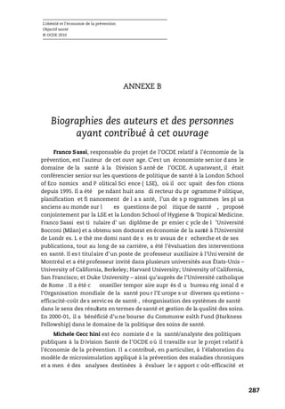 L’obésité et l’économie de la prévention
Objectif santé
© OCDE 2010
287
ANNEXE B
Biographies des auteurs et des personnes
ayant contribué à cet ouvrage
Franco Sassi, responsable du projet de l’OCDE relatif à l’économie de la
prévention, est l’auteur de cet ouvr age. C’est un économiste senior dans le
domaine de la santé à la Division S anté de l’OCDE. A uparavant, il était
conférencier senior sur les questions de politique de santé à la London School
of Eco nomics and P olitical Sci ence ( LSE), où il occ upait des fon ctions
depuis 1995. Il a été pe ndant huit ans di recteur du pr ogramme P olitique,
planification et fi nancement de l a s anté, l’un de s p rogrammes les pl us
anciens au monde sur l es questions de pol itique de santé , proposé
conjointement par la LSE et la London School of Hygiene & Tropical Medicine.
Franco Sassi est ti tulaire d’ un diplôme de pr emier c ycle de l ’Université
Bocconi (Milan) et a obtenu son doctorat en économie de la santé à l’Université
de Londr es. L e thè me domi nant de s es tr avaux de r echerche et de ses
publications, tout au long de sa carrière, a été l’évaluation des interventions
en santé. Il es t titulaire d’un poste de professeur auxiliaire à l’Uni versité de
Montréal et a été professeur invité dans plusieurs universités aux États-Unis –
University of California, Berkeley; Harvard University; University of California,
San Francisco; et Duke University – ainsi qu’auprès de l’Université catholique
de Rome . Il a été c onseiller tempor aire aupr ès d u bureau rég ional d e
l’Organisation mondiale de la santé pou r l’E urope s ur diverses qu estions –
efficacité-coût de s servic es de santé , réorganisation des systèmes de santé
dans le sens des résultats en termes de santé et gestion de la qualité des soins.
En 2000-01, il a bénéficié d’u ne bourse du Commonw ealth Fund (Harkness
Fellowship) dans le domaine de la politique des soins de santé.
Michele Cecc hini est éco nomiste d e la santé/analyste des politiques
publiques à la Division Santé de l’OCDE où il travaille sur le projet relatif à
l’économie de la prévention. Il a contribué, en particulier, à l’élaboration du
modèle de microsimulation appliqué à la prévention des maladies chroniques
et a men é des analyses destinées à évaluer le r apport c oût-efficacité et
 
