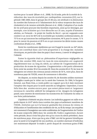 1. INTRODUCTION : OBÉSITÉ ET ÉCONOMIE DE LA PRÉVENTION
L’OBÉSITÉ ET L’ÉCONOMIE DE LA PRÉVENTION : OBJECTIF SANTÉ © OCDE 2010
27
nocives pour la santé (Khaw et al., 2008). En Irl ande, près de la moitié de la
réduction des taux de mortalité par cardiopathies coronaires (CC), sur la
période 1985-2000, dans le groupe des 25-84 ans, est attribuée à la diminution
du nombre des fumeurs et à l’abaissement de la valeur moyenne des taux de
cholestérol et de tension artérielle (Bennet et al., 2006). L’adoption d’un mode
de vie actif peut procurer des bienfaits importants, ainsi qu’en témoigne, par
exemple, une initiative qui s’est déroulée sur 25 ans, auprès d’hommes
adultes, en Finlande – le projet de Carélie du Nor d – qui est supposée avoir
conduit à un recul de 68 % de la mortalité par maladies cardiovasculaires, de
73 % en ce qui concerne les cardiopathies coronaires, 44 % pour le cancer, 71 %
pour le cancer du poumon et 49 % en ce qui concerne les décès toutes causes
confondues (Puska et al., 1998).
Parmi les nombreuses épidémies qui ont frappé le monde au XXe
siècle,
deux ont contribué dans une f orte proportion à la charge des maladies
chroniques, en particulier dans les pays à haut revenu, à savoir le tabagisme et
l’obésité.
Fumer la cig arette était un phénomène d’importance négligeable au
début des années 1900, mais l es taux de cons ommation ont augmenté
régulièrement tout au long du siècle, au r ythme de l’augmentation de la
production de masse de cig arettes. L’augmentation a été partic ulièrement
forte entre les années 30 et les années 60. Dans les années 60 et 70, les taux de
tabagisme ont atteint des niveaux jamais atteints de 50 %, voire plus, dans de
nombreux pays de l’OCDE, avant de commencer à décroître.
On dispose, au moins depuis les années 50, de données solides montrant
les dégâts c ausés par le tabac sur la santé des fumeurs. En 1964, le Surgeon
General, aux États-Unis, a r endu public un r apport qui a fa it date montrant
l’ampleur des risques pour la santé associés au tabagisme. Cependant, il aura
fallu bien des années encore pour que soient pleine ment et largement
reconnus le caractère addictif du tabagisme et les dangers du ta bagisme
passif, sans omettre de mentionner les manœuvres de l’industrie du tabac et
une forte judiciarisation.
L’épidémie d’obésité est plus récente. Les individus gagnent en taille et en
poids depuis le XVIIe
siècle dans nombre des pays actuellement membres de
l’OCDE, évolution qui su it la haus se graduelle des niveaux de revenu et
d’éducation et l’amélioration des conditions de vie, au fil du temps. Les enquêtes
ont commencé d’enregistrer une nette accélération de l’augmentation de l’indice
de masse corporelle (IMC) dans les années 80, l’indice augmentant, durant
cette période, deux à trois fois plus vite qu’au cours du siècle précédent, dans
de nombreux pays. Alors que les g ains d’IMC ont été lar gement bénéfiques
pour la santé et la longévité de nos ancêtres, un nombre alarmant d’individus
ont maintenant dépassé le stade à partir duquel de nouveaux gains d’IMC
 