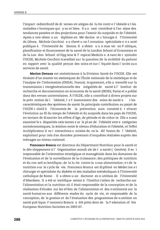 ANNEXE B
L’OBÉSITÉ ET L’ÉCONOMIE DE LA PRÉVENTION : OBJECTIF SANTÉ © OCDE 2010
288
l’impact redistributif de di verses str atégies de lu tte contr e l ’obésité e t les
maladies c hroniques qui y so nt liées. Il a a ussi contribué à l’an alyse des
tendances passées et des projections pour l’avenir du surpoids et de l’obésité.
Après a voir obten u un diplôme en Mé decine et c hirurgie à l’Université
de Gênes, Michele Cecchini a a chevé u ne f ormation spécialisée e n s anté
publique à l’Université de Sienne. Il a obten u u n mas ter en P olitique,
planification et financement de la santé de la London School of Economics et
de la Lon don School of Hyg iene & T ropical Medicin e. A vant de r ejoindre
l’OCDE, Michele Cecchini travaillait sur la question de la mobilité du patient
en rapport avec la qualité perçue des soins et sur l ’équité dans l ’accès aux
services de santé.
Marion Devaux est statisticienne à la D ivision Santé de l’OCDE. Elle est
titulaire d’un master en statistiques de l’École nationale de la statistique et de
l’analyse de l’information (ENSAI, France). Auparavant, elle a travaillé sur la
transmission i ntergénérationnelle des inégalités de santé à l’ Institut de
recherche et documentation en économie de la santé (IRDES, Paris) et a publié
dans des revues universitaires. À l’OCDE, elle a contribué à divers projets sur
la prév ention de l ’obésité, l e f inancement des soins de santé e t les
caractéristiques des systèmes de santé. Sa principale contribution au projet de
l’OCDE r elatif à l’économie de la prévention aura consisté à r etracer
l’évolution au fil du temps de l’obésité et du surpoids dans les pays de l’OCDE,
en tentant de di ssocier les effets d’âge, de période et de cohor te. Elle a aussi
examiné le s disparités exis tantes s ur le pl an de l’obésité entr e catégories
socioéconomiques, la relation entre le niveau d’éducation et l’obésité, et l’effet
multiplicateur d es i nteractions s ociales da ns la dif fusion de l ’obésité,
exploitant pour cela des données provenant d’enquêtes réalisées auprès des
ménages au niveau national.
Francesco Branca est directeur du Départment Nutrition pour la santé et
le dév eloppement à l’ Organisation mondi ale de l a santé ( Genève). Il es t
responsable de l’orientation stratégique et managériale dans les domaines de
l’évaluation et de la surveillance de la croissance; des politiques de nutrition
et du con seil sc ientifique; de la lu tte contre la s ous-alimentation; e t de la
nutrition s ur le cycle de vie. Francesco Branca est di plômé en Médec ine e t
chirurgie et spécialiste du diabète et des maladies métaboliques à l’Université
catholique de Rome . Il a obten u un doctorat en n utrition de l’Université
d’Aberdeen. Il a été sc ientifique senior à l’Institut i talien de recherche sur
l’alimentation et la nutrition où il était responsable de la conception et de la
réalisation d’études sur les ef fets de l’alimentation et des nutriments sur la
santé humai ne aux différents stades du cycle de vie, et responsable de la
conception, de la gestion et de l’évaluation des programmes de n utrition en
santé pub lique. F rancesco Branca a été prési dent de la F ederation of the
European Nutrition Societies en 2003-07.
 