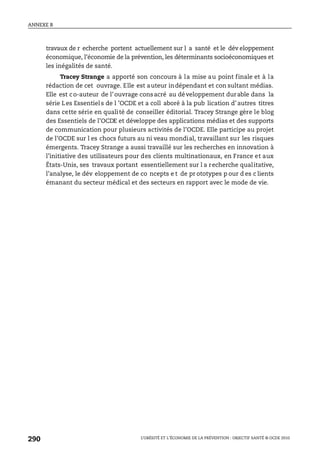 ANNEXE B
L’OBÉSITÉ ET L’ÉCONOMIE DE LA PRÉVENTION : OBJECTIF SANTÉ © OCDE 2010
290
travaux de r echerche portent actuellement sur l a santé et le dév eloppement
économique, l’économie de la prévention, les déterminants socioéconomiques et
les inégalités de santé.
Tracey Strange a apporté son concours à la mise au point finale et à la
rédaction de cet ouvrage. Elle est auteur indépendant et con sultant médias.
Elle est co-auteur de l’ouvrage consacré au développement durable dans la
série Les Essentiels de l ’OCDE et a coll aboré à la pub lication d’autres titres
dans cette série en qualité de conseiller éditorial. Tracey Strange gère le blog
des Essentiels de l’OCDE et développe des applications médias et des supports
de communication pour plusieurs activités de l’OCDE. Elle participe au projet
de l’OCDE sur l es chocs futurs au ni veau mondial, travaillant sur les risques
émergents. Tracey Strange a aussi travaillé sur les recherches en innovation à
l’initiative des utilisateurs pour des clients multinationaux, en France et aux
États-Unis, ses travaux portant essentiellement sur l a recherche qualitative,
l’analyse, le dév eloppement de co ncepts e t de pr ototypes p our d es c lients
émanant du secteur médical et des secteurs en rapport avec le mode de vie.
 