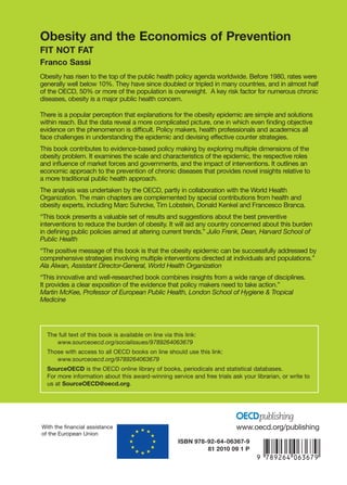 The full text of this book is available on line via this link:
www.sourceoecd.org/socialissues/9789264063679
Those with access to all OECD books on line should use this link:
www.sourceoecd.org/9789264063679
SourceOECD is the OECD online library of books, periodicals and statistical databases.
For more information about this award-winning service and free trials ask your librarian, or write to
us at SourceOECD@oecd.org.
Obesity and the Economics of Prevention
FIT NOT FAT
Franco Sassi
Obesity has risen to the top of the public health policy agenda worldwide. Before 1980, rates were
generally well below 10%. They have since doubled or tripled in many countries, and in almost half
of the OECD, 50% or more of the population is overweight. A key risk factor for numerous chronic
diseases, obesity is a major public health concern.
There is a popular perception that explanations for the obesity epidemic are simple and solutions
within reach. But the data reveal a more complicated picture, one in which even finding objective
evidence on the phenomenon is difficult. Policy makers, health professionals and academics all
face challenges in understanding the epidemic and devising effective counter strategies.
This book contributes to evidence-based policy making by exploring multiple dimensions of the
obesity problem. It examines the scale and characteristics of the epidemic, the respective roles
and influence of market forces and governments, and the impact of interventions. It outlines an
economic approach to the prevention of chronic diseases that provides novel insights relative to
a more traditional public health approach.
The analysis was undertaken by the OECD, partly in collaboration with the World Health
Organization. The main chapters are complemented by special contributions from health and
obesity experts, including Marc Suhrcke, Tim Lobstein, Donald Kenkel and Francesco Branca.
“This book presents a valuable set of results and suggestions about the best preventive
interventions to reduce the burden of obesity. It will aid any country concerned about this burden
in defining public policies aimed at altering current trends.” Julio Frenk, Dean, Harvard School of
Public Health
“The positive message of this book is that the obesity epidemic can be successfully addressed by
comprehensive strategies involving multiple interventions directed at individuals and populations.”
Ala Alwan, Assistant Director-General, World Health Organization
“This innovative and well-researched book combines insights from a wide range of disciplines.
It provides a clear exposition of the evidence that policy makers need to take action.”
Martin McKee, Professor of European Public Health, London School of Hygiene & Tropical
Medicine
ObesityandtheEconomicsofPreventionFITNOTFAT
Obesity and the Economics
of Prevention
FIT NOT FAT
Franco Sassi
www.oecd.org/publishingWith the financial assistance
of the European Union
-:HSTCQE=U[X[^:ISBN 978-92-64-06367-9
81 2010 09 1 P
 