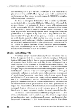 1. INTRODUCTION : OBÉSITÉ ET ÉCONOMIE DE LA PRÉVENTION
L’OBÉSITÉ ET L’ÉCONOMIE DE LA PRÉVENTION : OBJECTIF SANTÉ © OCDE 2010
28
deviennent de plus en plus néfastes. Avant 1980, le taux d’obésité était
généralement inférieur à 10 %. Mais, depuis, le taux a doublé ou triplé dans de
nombreux pays, et dans presque la moitié des pays de l’OCDE 50 %, voire plus,
de la population est en surpoids.
Des données témoignent de l’existence d’un lien entre le poids et la
mortalité dès le début des années 50 (Dublin, 1953), mais les effets nocifs de
certains aliments et de modes de vie de plus en plus sédentaires se so nt
révélés beaucoup plus diff iciles à établir. Ce n’est que ces dernières années
qu’il a été établi un li en clair entre les matières grasses insaturées (l es gras
trans), en parti culier les huiles hydrogénées, et les cardiopathies coronaires
(Mozaffarian et Stampf er, 20 10). Ma is, pour la plupart des alim ents,
notamment d’autres types de matières grasses, le sucre et le sel, la question
est plutôt de déterminer à quel ni veau leur cons ommation peut de venir
nocive pour la santé. Les facteurs qui influent sur ce que les gens mangent et
sur les activités qu’ils pratiquent sont tellement multiples et divers que c’est
un véritable défi qu e de m ettre en évidence les causes fondamentales de
l’épidémie d’ob ésité et a gir sur les leviers qui permettr ont de modifier
réellement et durablement le cours de l’épidémie.
Obésité, santé et longévité
L’obésité est une pré occupation de santé pub lique majeure car c’ est un
facteur de risque clé vis-à-vis de plusieurs maladies chroniques (Malnick et
Knobler, 2006), en particulier le diabète. Les personnes souffrant d’une obésité
sévère ont un r isque de développer un di abète de t ype 2 60 fois supérieur à
celui que présentent les personnes se situant à l’autre extrême du spectre du
poids. L’hypertension artérielle et un taux élevé de cholestérol deviennent
aussi plus fréquents à mesure que l’indice de masse corporelle augmente. Ce
lien fait que les personnes obèses sont davantage susceptibles de développer
une maladie cardiaque, en particulier une maladie des artères coronaires, et
d’être victimes d’un acciden t vasculaire cérébral, et de mourir de ces
pathologies. Une forte proportion de cancers majeurs comme le can cer du
sein et le cancer colorectal sont liés à l’obésité et au manque d’acti vité
physique. L’obésité accroît aussi les chances de développer un certain nombre
de maladies respiratoires et gastro-intestinales, de même qu’elle accroît les
risques vis-à-vis de l’arthrose, de certains troubles mentaux et de nombreuses
autres pathologies et atteintes, tr op nombreuses pour qu ’on en dr esse ici la
liste. Et peut-être ignore-t-on encore certaines des conséquences de l’obésité.
Les maladies chroniques sont aujourd’hui la principale cause à l a fois
d’incapacité et de décès partout dans le monde. Elles affectent des personnes
de tous âges et de toutes conditions sociales, encore qu’elles soient plus
fréquentes à un âge avancé et dans les catégories socialement défavorisées
 