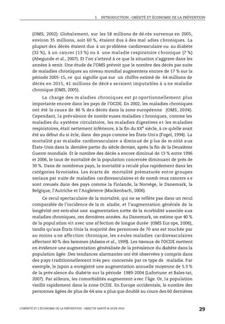 1. INTRODUCTION : OBÉSITÉ ET ÉCONOMIE DE LA PRÉVENTION
L’OBÉSITÉ ET L’ÉCONOMIE DE LA PRÉVENTION : OBJECTIF SANTÉ © OCDE 2010
29
(OMS, 2002). Globalement, sur les 58 millions de dé cès survenus en 2005,
environ 35 millions, soit 60 %, étaient dus à des mal adies chroniques. La
plupart des décès étaient dus à un pr oblème cardiovasculaire ou au diabète
(32 %), à un cancer (13 %) ou à une maladie respiratoire chronique (7 %)
(Abegunde et al., 2007). Et l’on s’attend à ce que la situation s’aggrave dans les
années à venir. Une étude de l’OMS prévoit que le nombre des décès par suite
de maladies chroniques au niveau mondial augmentera encore de 17 % sur la
période 2005-15, ce qui signifie que sur un chiffre estimé de 64 millions de
décès en 2015, 41 millions de décè s se raient imputables à u ne maladie
chronique (OMS, 2005).
La charge des m aladies chroniques est pr oportionnellement plus
importante encore dans les pays de l’OCDE. En 2002, les maladies chroniques
ont été la cause de 86 % des décès dans la zone européenne (OMS, 2004).
Cependant, la prévalence de nombr euses maladies c hroniques, comme les
maladies du système circulatoire, les maladies digestives et les maladies
respiratoires, était nettement inférieure, à la fin du XXe
siècle, à ce qu’elle avait
été au début du si ècle, dans des pays comme les États-Uni s (Fogel, 1994). La
mortalité par maladie cardiovasculaire a diminué de p lus de m oitié aux
États-Unis dans la dernière partie du siècle dernier, après la fin de la Deuxième
Guerre mondiale. Et le nombre des décès a encore diminué de 13 % entre 1996
et 2006, le taux de mortalité de la population concernée diminuant de près de
30 %. Dans de nombreux pays, la mortalité a reculé plus rapidement dans les
catégories favorisées. Les écarts de mortalité prématurée entre groupes
sociaux par suite de maladies cardiovasculaires et de nomb reux cancers s e
sont creusés dans des pays comme la Finlande, la Norvège, le Danemark, la
Belgique, l’Autriche et l’Angleterre (Mackenbach, 2006).
Ce recul spectaculaire de la mortalité, qui ne se reflète pas dans un recul
comparable de l’incidence de la m aladie, et l’augmentation générale de la
longévité ont entraîné une augmentation nette de la morbidité associée aux
maladies chroniques, ces dernières années. Au Danemark, on estime que 40 %
de la popul ation vit avec une af fection de longue durée (OMS Eur ope, 2006),
tandis qu’aux États-Unis la majorité des personnes de 70 ans est touchée par
au moins u ne affection chronique, les s eules maladies cardiovasculaires
affectant 40 % des hommes (Adams et al., 1999). Les travaux de l’OCDE mettent
en évidence une augmentation généralisée de la prévalence du diabète dans la
population âgée. Des tendances alarmantes ont été observées y compris dans
des pays traditionnellement très peu concernés par ce type de maladie. Par
exemple, le Japon a enregistré une augmentation annuelle moyenne de 5.3 %
de la prév alence du diabète sur la période 1989-2004 (Lafortune et Bales tat,
2007). Par ailleurs, les comorbidités augmentent avec l’âge. Or, la population
vieillit rapidement dans la zone OCDE. En Europe occidentale, le nombre des
personnes âgées de plus de 64 ans a plus que doublé au cours des 60 dernières
 