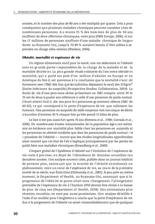 1. INTRODUCTION : OBÉSITÉ ET ÉCONOMIE DE LA PRÉVENTION
L’OBÉSITÉ ET L’ÉCONOMIE DE LA PRÉVENTION : OBJECTIF SANTÉ © OCDE 2010
30
années, et le nombre des plus de 80 ans a été multiplié par quatre. Cela a pour
conséquence que plusieurs maladies chroniques peuvent coexister chez de
nombreuses personnes. A u m oins 35 % des hom mes de plus de 60 ans
souffrent de deux affections chroniques, voire plus (OMS Europe, 2006), et sur
les 17 millions de personnes souffrant d’une maladie chronique de longue
durée au Royaume-Uni, jusqu’à 70-80 % auraient besoin d’ être aidées à se
prendre en charge elles-mêmes (Watkins, 2004).
Obésité, mortalité et espérance de vie
Un régime alimentaire nocif pour la santé, une vie sédentaire et l’obésité
sont en gr ande partie r esponsables de la charge de la maladie et de la
mortalité décrite ici. La plus grande étude existante du l ien entre obésité et
mortalité, qu i a porté sur près d’un million d’adultes en Europe et en
Amérique du Nor d, est parvenue à l a conclusion que la mortalité s’accr oît
fortement avec l’IMC dès lors que les individus dépassent le seuil des 25kg/m2
(limite inférieure du surpoids) (Prospective Studies Collaboration, 2009). La
durée de vie d’une pers onne obèse présentant un IMC compris entre 30 et
35 est de deux à quatre ans inférieure à celle d’une personne de poids normal.
L’écart atteint huit à dix ans pour le s personnes gr avement obèses (IMC de
40-45), ce qui correspond à l a perte d’espérance de vie que subissent les
fumeurs. Une personne en surpoids de taille moyenne voit son risque de décès
s’accroître d’environ 30 % chaque fois qu’elle prend 15 kilos de plus.
Le lien n’est pas aussi fort après 70 ans (Stevens et al., 1998; Corrada et al.,
2006). De nombreuses études transversales de la population âgé e ont même
mis en évidence une mortalité plus faible chez les personnes en surpoids et
les personnes en obésité modérée que chez les personnes de poids normal – le
« paradoxe de l’obésité » – encore que des études longitudinales approfondies
aient montré que cet état de f ait s’explique principalement par les pertes de
poids liées aux maladies chroniques (Strandberg et al., 2009).
L’impact global de l’épidémie d’obésité sur l’évolution de l’espérance de
vie reste à pré ciser, en dépit de l’abondance de données recueillies ces
dernières années. Une analyse souvent citée, publiée dans un journal médical
de premier plan, annon çait que la m ontée de l’ob ésité en traînerait u n
plafonnement, voire un recul de l’espérance de vie, au cours de la p remière
moitié de ce siècle, aux États-Unis (Olshansky et al., 2005). À peu près au même
moment, le De partment of Health, au Royaume-Uni, annonçait que si la
progression de l’obés ité se pours uivait sans changement, l’allongement
prévisible de l’espérance de vie à l’horizon 2050 devrait être révisé à la baisse
de plus de cinq ans (Department of Health, 2004). Des estimations plus
récentes, toutefois, ne sont pas aussi pessimistes. Une analyse détaillée à
l’aide d’un modèle pour l’Angleterre a conclu que la perte d’espérance de vie
due à la progression de l’obésité ne serait vraisemblablement que de quelques
 