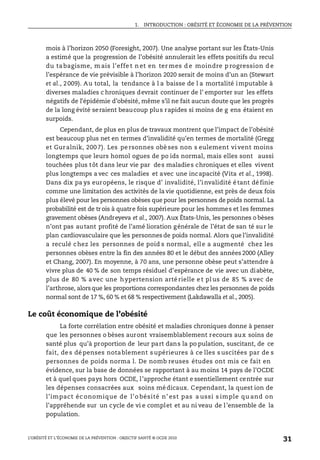 1. INTRODUCTION : OBÉSITÉ ET ÉCONOMIE DE LA PRÉVENTION
L’OBÉSITÉ ET L’ÉCONOMIE DE LA PRÉVENTION : OBJECTIF SANTÉ © OCDE 2010
31
mois à l’horizon 2050 (Foresight, 2007). Une analyse portant sur les États-Unis
a estimé que la progression de l’obésité annulerait les effets positifs du recul
du ta bagisme, m ais l’effe t n et en ter mes d e moindre p rogression d e
l’espérance de vie prévisible à l’horizon 2020 serait de moins d’un an (Stewart
et al., 2009). Au total, la tendance à l a baisse de l a mortalité imputable à
diverses maladies c hroniques devrait continuer de l’ emporter sur les effets
négatifs de l’épidémie d’obésité, même s’il ne fait aucun doute que les progrès
de la long évité seraient beaucoup plus rapides si moins de g ens étaient en
surpoids.
Cependant, de plus en plus de travaux montrent que l’impact de l’obésité
est beaucoup plus net en termes d’invalidité qu’en termes de mortalité (Gregg
et Guralnik, 200 7). Les pe rsonnes obè ses non s eulement vivent moins
longtemps que leurs homol ogues de po ids normal, mais elles sont aussi
touchées plus tôt dans leur vie par des maladies chroniques et elles vivent
plus longtemps a vec ces maladies et avec une incapacité (Vita et al., 1998).
Dans dix pa ys européens, le risque d’ invalidité, l’invalidité étant définie
comme une limitation des activités de la vie quotidienne, est près de deux fois
plus élevé pour les personnes obèses que pour les personnes de poids normal. La
probabilité est de trois à quatre fois supérieure pour les hommes et les femmes
gravement obèses (Andreyeva et al., 2007). Aux États-Unis, les personnes o bèses
n’ont pas autant profité de l’amé lioration générale de l’état de san té sur le
plan cardiovasculaire que les personnes de poids normal. Alors que l’invalidité
a reculé chez les personnes de poid s normal, elle a augmenté chez les
personnes obèses entre la fin des années 80 et le début des années 2000 (Alley
et Chang, 2007). En moyenne, à 70 ans, une personne obèse peut s’attendre à
vivre plus de 40 % de son temps résiduel d’espérance de vie avec un diabète,
plus de 80 % avec une hypertension arté rielle e t pl us de 85 % avec de
l’arthrose, alors que les proportions correspondantes chez les personnes de poids
normal sont de 17 %, 60 % et 68 % respectivement (Lakdawalla et al., 2005).
Le coût économique de l’obésité
La forte corrélation entre obésité et maladies chroniques donne à penser
que les personnes o bèses auront vraisemblablement recours aux soins de
santé plus qu’à proportion de leur part dans la po pulation, suscitant, de ce
fait, de s dé penses notablement s upérieures à ce lles s uscitées par de s
personnes de poids norma l. De nomb reuses études ont mis ce fait en
évidence, sur la base de données se rapportant à au moins 14 pays de l’OCDE
et à quel ques pays hors OCDE, l’approche étant e ssentiellement centrée sur
les dépenses consacrées aux soins médicaux. Cependant, la quest ion de
l’impact éc onomique de l’o bésité n’ est pas a ussi s imple qu and on
l’appréhende sur un cycle de vi e complet et au ni veau de l’ensemble de la
population.
 