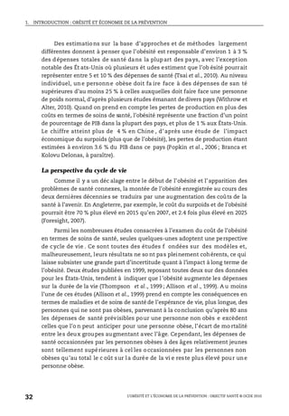 1. INTRODUCTION : OBÉSITÉ ET ÉCONOMIE DE LA PRÉVENTION
L’OBÉSITÉ ET L’ÉCONOMIE DE LA PRÉVENTION : OBJECTIF SANTÉ © OCDE 2010
32
Des estimations sur la base d’approches et de méthodes largement
différentes donnent à penser que l’obésité est responsable d’environ 1 à 3 %
des dépenses totales de santé dans la plupart des pays, avec l’exception
notable des Ét ats-Unis où plusieurs ét udes estiment que l’ob ésité pourrait
représenter entre 5 et 10 % des dépenses de santé (Tsai et al., 2010). Au niveau
individuel, un e personn e obèse doit fa ire face à des dépenses de san té
supérieures d’au moins 25 % à celles auxquelles doit faire face une personne
de poids normal, d’après plusieurs études émanant de divers pays (Withrow et
Alter, 2010). Quand on prend en compte les pertes de production en plus des
coûts en termes de soins de santé, l’obésité représente une fraction d’un point
de pourcentage de PIB dans la plupart des pays, et plus de 1 % aux États-Unis.
Le chiffre atteint plus de 4 % en Chine , d’après une étude de l’impact
économique du surpoids (plus que de l’obésité), les pertes de production étant
estimées à environ 3.6 % du PIB dans ce pays (Popkin et al., 2006 ; Branca et
Kolovu Delonas, à paraître).
La perspective du cycle de vie
Comme il y a un déc alage entre le début de l’obésité et l’apparition des
problèmes de santé connexes, la montée de l’obésité enregistrée au cours des
deux dernières décennies se traduira par une augmentation des coûts de la
santé à l’avenir. En Angleterre, par exemple, le coût du surpoids et de l’obésité
pourrait être 70 % plus élevé en 2015 qu’en 2007, et 2.4 fois plus élevé en 2025
(Foresight, 2007).
Parmi les nombreuses études consacrées à l’examen du coût de l’obésité
en termes de soins de santé, seules quelques-unes adoptent une perspective
de cycle de vie . Ce sont toutes des études f ondées sur des modèles et,
malheureusement, leurs résultats ne so nt pas pleinement cohérents, ce qui
laisse subsister une grande part d’incertitude quant à l’impact à long terme de
l’obésité. Deux études publiées en 1999, reposant toutes deux sur des données
pour les États-Unis, tendent à indiquer que l’obésité augmente les dépenses
sur la durée de la vie (Thompson et al., 1999 ; Allison et al., 1999). A u moins
l’une de ces études (Allison et al., 1999) prend en compte les conséquences en
termes de maladies et de soins de santé de l’espérance de vie, plus longue, des
personnes qui ne sont pas obèses, parvenant à la conclusion qu’après 80 ans
les dépenses de santé prévisibles pour une personne non obès e excèdent
celles que l’o n peut anticiper pour une personne obèse, l’écart de mo rtalité
entre les deux groupes augmentant avec l’âge. Cependant, les dépenses de
santé occasionnées par les personnes obèses à des âges relativement jeunes
sont tellement supérieures à cel les occasionnées par les personnes non
obèses qu’au total le c oût sur la durée de la vi e reste plus élevé pour une
personne obèse.
 