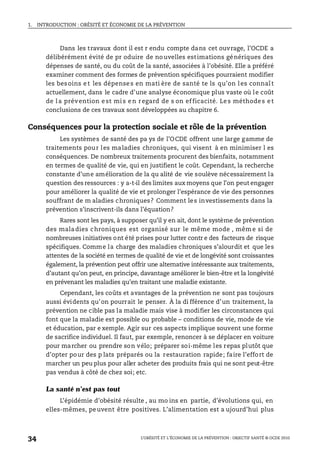 1. INTRODUCTION : OBÉSITÉ ET ÉCONOMIE DE LA PRÉVENTION
L’OBÉSITÉ ET L’ÉCONOMIE DE LA PRÉVENTION : OBJECTIF SANTÉ © OCDE 2010
34
Dans les travaux dont il est r endu compte dans cet ouvrage, l’OCDE a
délibérément évité de pr oduire de nouvelles estimations génériques des
dépenses de santé, ou du coût de la santé, associées à l’obésité. Elle a préféré
examiner comment des formes de prévention spécifiques pourraient modifier
les besoins et les dépenses en mati ère de santé te ls qu’on les connaît
actuellement, dans le cadre d’une analyse économique plus vaste où le coût
de l a prévention est mi s en regard de s on ef ficacité. Les méthodes et
conclusions de ces travaux sont développées au chapitre 6.
Conséquences pour la protection sociale et rôle de la prévention
Les systèmes de santé des pa ys de l’OCDE offrent une large gamme de
traitements pour les maladies chroniques, qui visent à en minimiser l es
conséquences. De nombreux traitements procurent des bienfaits, notamment
en termes de qualité de vie, qui en justifient le coût. Cependant, la recherche
constante d’une amélioration de la qu alité de vie soulève nécessairement la
question des ressources : y a-t-il des limites aux moyens que l’on peut engager
pour améliorer la qualité de vie et prolonger l’espérance de vie des personnes
souffrant de m aladies chroniques? Comment les investissements dans la
prévention s’inscrivent-ils dans l’équation?
Rares sont les pays, à supposer qu’il y en ait, dont le système de prévention
des maladies chroniques est organisé sur le même mode , mêm e si de
nombreuses initiatives ont été prises pour lutter contr e des facteurs de risque
spécifiques. Comme la charge des maladies chroniques s’alourdit et que les
attentes de la société en termes de qualité de vie et de longévité sont croissantes
également, la prévention peut offrir une alternative intéressante aux traitements,
d’autant qu’on peut, en principe, davantage améliorer le bien-être et la longévité
en prévenant les maladies qu’en traitant une maladie existante.
Cependant, les coûts et avantages de la prévention ne sont pas toujours
aussi évidents qu’on pourrait le penser. À la di fférence d’un traitement, la
prévention ne cible pas la maladie mais vise à modifier les circonstances qui
font que la maladie est possible ou probable – conditions de vie, mode de vie
et éducation, par e xemple. Agir sur ces aspects implique souvent une forme
de sacrifice individuel. Il faut, par exemple, renoncer à se déplacer en voiture
pour marcher ou prendre son vélo; préparer soi-même les repas plutôt que
d’opter pour des p lats préparés ou la restauration rapide; faire l’effort de
marcher un peu plus pour aller acheter des produits frais qui ne sont peut-être
pas vendus à côté de chez soi; etc.
La santé n’est pas tout
L’épidémie d’obésité résulte , au mo ins en partie, d’évolutions qui, en
elles-mêmes, peuvent être positives. L’alimentation est a ujourd’hui plus
 