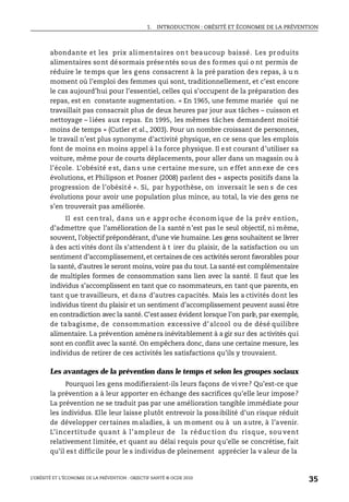 1. INTRODUCTION : OBÉSITÉ ET ÉCONOMIE DE LA PRÉVENTION
L’OBÉSITÉ ET L’ÉCONOMIE DE LA PRÉVENTION : OBJECTIF SANTÉ © OCDE 2010
35
abondante et les prix alimentaires ont beaucoup baissé. Les produits
alimentaires sont désormais présentés sous des formes qui o nt permis de
réduire le temps que les gens consacrent à la pré paration des repas, à u n
moment où l’emploi des femmes qui sont, traditionnellement, et c’est encore
le cas aujourd’hui pour l’essentiel, celles qui s’occupent de la préparation des
repas, est en constante augmentation. « En 1965, une femme mariée qui ne
travaillait pas consacrait plus de deux heures par jour aux tâches – cuisson et
nettoyage – liées aux repas. En 1995, les mêmes tâches demandent moitié
moins de temps » (Cutler et al., 2003). Pour un nombre croissant de personnes,
le travail n’est plus synonyme d’activité physique, en ce sens que les emplois
font de moins en moins appel à la force physique. Il est courant d’utiliser sa
voiture, même pour de courts déplacements, pour aller dans un magasin ou à
l’école. L’obésité est, dans une certaine mesure, un effet annexe de ces
évolutions, et Philipson et Posner (2008) parlent des « aspects positifs dans la
progression de l’obésité ». Si, par hypothèse, on inversait le sen s de ces
évolutions pour avoir une population plus mince, au total, la vie des gens ne
s’en trouverait pas améliorée.
Il est cen tral, dans un e appr oche économ ique de la prév ention,
d’admettre que l’amélioration de l a santé n’est pas le seul objectif, ni même,
souvent, l’objectif prépondérant, d’une vie humaine. Les gens souhaitent se livrer
à des acti vités dont ils s’attendent à t irer du plaisir, de la satisfaction ou un
sentiment d’accomplissement,et certainesde ces activités seront favorables pour
la santé, d’autres le seront moins, voire pas du tout. La santé est complémentaire
de multiples formes de consommation sans lien avec la santé. Il faut que les
individus s’accomplissent en tant que co nsommateurs, en tant que parents, en
tant que travailleurs, et dans d’autres capacités. Mais les a ctivités dont les
individus tirent du plaisir et un sentiment d’accomplissement peuvent aussi être
en contradiction avec la santé. C’estassez évident lorsque l’on parle, par exemple,
de tabagisme, de consommation excessive d’alcool ou de désé quilibre
alimentaire. La prévention amènera inévitablement à a gir sur des activités qui
sont en conflit avec la santé. On empêchera donc, dans une certaine mesure, les
individus de retirer de ces activités les satisfactions qu’ils y trouvaient.
Les avantages de la prévention dans le temps et selon les groupes sociaux
Pourquoi les gens modifieraient-ils leurs façons de vivre? Qu’est-ce que
la prévention a à leur apporter en échange des sacrifices qu’elle leur impose?
La prévention ne se traduit pas par une amélioration tangible immédiate pour
les individus. Elle leur laisse plutôt entrevoir la possibilité d’un risque réduit
de développer certaines maladies, à un moment ou à un autre, à l’avenir.
L’incertitude quant à l’ampleur de la réduc tion du risque, sou vent
relativement limitée, et quant au délai requis pour qu’elle se concrétise, fait
qu’il est difficile pour le s individus de pleinement apprécier la v aleur de la
 