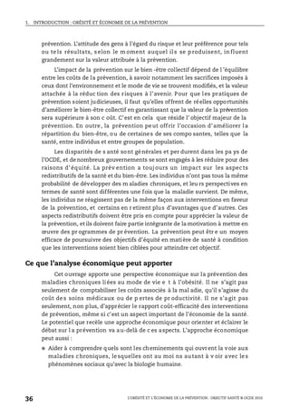 1. INTRODUCTION : OBÉSITÉ ET ÉCONOMIE DE LA PRÉVENTION
L’OBÉSITÉ ET L’ÉCONOMIE DE LA PRÉVENTION : OBJECTIF SANTÉ © OCDE 2010
36
prévention. L’attitude des gens à l’égard du risque et leur préférence pour tels
ou te ls résultats, s elon le m oment auquel il s se p roduisent, in fluent
grandement sur la valeur attribuée à la prévention.
L’impact de la prévention sur le bien -être collectif dépend de l ’équilibre
entre les coûts de la prévention, à savoir notamment les sacrifices imposés à
ceux dont l’environnement et le mode de vie se trouvent modifiés, et la valeur
attachée à la réduc tion des risques à l’avenir. Pour que les pratiques de
prévention soient judicieuses, il faut qu’elles offrent de réelles opportunités
d’améliorer le bien-être collectif en garantissant que la valeur de la prévention
sera supérieure à son c oût. C’est en cela que réside l’ objectif majeur de la
prévention. En outre, la prévention peut offrir l’occasion d’améliorer la
répartition du bien-être, ou de certaines de ses compo santes, telles que la
santé, entre individus et entre groupes de population.
Les disparités de s anté sont générales et per durent dans les pa ys de
l’OCDE, et de nombreux gouvernements se sont engagés à les réduire pour des
raisons d’ équité. La prév ention a touj ours un impact sur les aspec ts
redistributifs de la santé et du bien-être. Les individus n’ont pas tous la même
probabilité de développer des m aladies chroniques, et leu rs perspectives en
termes de santé sont différentes une fois que la maladie survient. De même,
les individus ne réagissent pas de la même façon aux interventions en faveur
de la prévention, et certains en r etirent plus d’avantages que d’autres. Ces
aspects redistributifs doivent être pris en compte pour apprécier la valeur de
la prévention, et ils doivent faire partie intégrante de la motivation à mettre en
œuvre des pr ogrammes de pr évention. La prévention peut êtr e un moyen
efficace de poursuivre des objectifs d’équité en matière de santé à condition
que les interventions soient bien ciblées pour atteindre cet objectif.
Ce que l’analyse économique peut apporter
Cet ouvrage apporte une perspective économique sur la prévention des
maladies chroniques liées au mode de vie e t à l’obésité. Il ne s’agit pas
seulement de comptabiliser les coûts associés à la mal adie, qu’il s’agisse du
coût de s soins médicaux ou de p ertes de pr oductivité. Il ne s’agit pas
seulement, non plus, d’apprécier le rapport coût-efficacité des interventions
de prévention, même si c’est un aspect important de l’économie de la santé.
Le potentiel que recèle une approche économique pour orienter et éclairer le
débat sur l a prévention va au-delà de c es aspects. L’approche économique
peut aussi :
● Aider à comprendre quels sont les cheminements qui ouvrent la voie aux
maladies chroniques, le squelles ont au moi ns au tant à v oir avec le s
phénomènes sociaux qu’avec la biologie humaine.
 