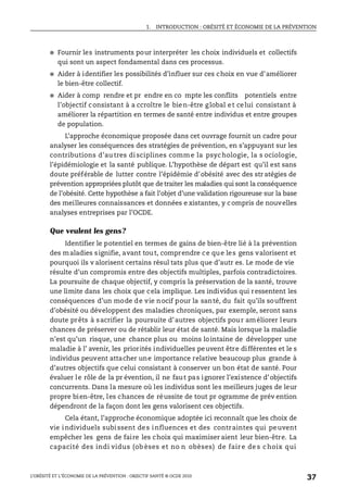 1. INTRODUCTION : OBÉSITÉ ET ÉCONOMIE DE LA PRÉVENTION
L’OBÉSITÉ ET L’ÉCONOMIE DE LA PRÉVENTION : OBJECTIF SANTÉ © OCDE 2010
37
● Fournir les instruments pour interpréter les choix individuels et collectifs
qui sont un aspect fondamental dans ces processus.
● Aider à identifier les possibilités d’influer sur ces choix en vue d’améliorer
le bien-être collectif.
● Aider à comp rendre et pr endre en co mpte les conflits potentiels entre
l’objectif consistant à a ccroître le bien-être global et celui consistant à
améliorer la répartition en termes de santé entre individus et entre groupes
de population.
L’approche économique proposée dans cet ouvrage fournit un cadre pour
analyser les conséquences des stratégies de prévention, en s’appuyant sur les
contributions d’au tres di sciplines comm e la psychologie, la s ociologie,
l’épidémiologie et la santé publique. L’hypothèse de départ est qu’il est sans
doute préférable de lutter contre l’épidémie d’obésité avec des str atégies de
prévention appropriées plutôt que detraiter les maladies qui sont la conséquence
de l’obésité. Cette hypothèse a fait l’objet d’une validation rigoureuse sur la base
des meilleures connaissances et données e xistantes, y compris de nouvelles
analyses entreprises par l’OCDE.
Que veulent les gens?
Identifier le potentiel en termes de gains de bien-être lié à la prévention
des maladies signifie, avant tout, comprendre ce que les gens valorisent et
pourquoi ils v alorisent certains résul tats plus que d’autr es. Le mode de vie
résulte d’un compromis entre des objectifs multiples, parfois contradictoires.
La poursuite de chaque objectif, y compris la préservation de la santé, trouve
une limite dans les choix que cela implique. Les individus qui ressentent les
conséquences d’un mode de vie nocif pour la santé, du fait qu’ils souffrent
d’obésité ou développent des maladies chroniques, par exemple, seront sans
doute prêts à sacrifier la poursuite d’autres objectifs pour améliorer leurs
chances de préserver ou de rétablir leur état de santé. Mais lorsque la maladie
n’est qu’un risque, une chance plus ou moins lointaine de développer une
maladie à l’ avenir, les priorités individuelles peuvent être différentes et le s
individus peuvent attacher une importance relative beaucoup plus grande à
d’autres objectifs que celui consistant à conserver un bon état de santé. Pour
évaluer le rôle de la pr évention, il ne faut pas ignorer l’existence d’objectifs
concurrents. Dans la mesure où les individus sont les meilleurs juges de leur
propre bien-être, les chances de réussite de tout pr ogramme de prév ention
dépendront de la façon dont les gens valorisent ces objectifs.
Cela étant, l’approche économique adoptée ici reconnaît que les choix de
vie individuels subissent des influences et des contraintes qui peuvent
empêcher les gens de faire les choix qui maximiser aient leur bien-être. La
capacité des indi vidus (ob èses et no n obèses) de fair e de s choix qui
 