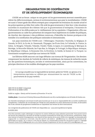 ORGANISATION DE COOPÉRATION
ET DE DÉVELOPPEMENT ÉCONOMIQUES
L’OCDE est un forum unique en son genre où les gouvernements œuvrent ensemble pour
relever les défis économiques, sociaux et environnementaux que pose la mondialisation. L’OCDE
est aussi à l’avant-garde des efforts entrepris pour comprendre les évolutions du monde actuel et
les préoccupations qu’elles font naître. Elle aide les gouv ernements à faire face à des situations
nouvelles en examinant des thèmes tels que le gouvernement d’entreprise, l’économie de
l’information et les défis posés par le vieillissement de la p opulation. L’Organisation offre aux
gouvernements un cadre leur permettant de comparer leurs expériences en matière de politiques,
de chercher des réponses à des problèmes communs, d’identifier les bonnes pratiques et de
travailler à la coordination des politiques nationales et internationales.
Les pays membres de l’OCDE sont : l’Allemagne, l’Australie, l’Autriche, la Belgique, le
Canada, le Chi li, la Co rée, le Danemark, l’Espagne, les Ét ats-Unis, la F inlande, la France, la
Grèce, la Hongrie, l’Irlande, l’Islande, l’Israël, l’Italie, le Japon, le Luxembourg, le Mexique, la
Norvège, la Nouvelle-Zélande, les P ays-Bas, la Pologne, le P ortugal, la Répu blique slovaque,
la République tchèque, le Royaume-Uni, la Sl ovénie, la Suède, la Suisse et l a Turquie. La
Commission européenne participe aux travaux de l’OCDE.
Les Éditions OCDE assurent une large diffusion aux travaux de l’Organisation. Ces derniers
comprennent les résultats de l’activité de collecte de statistiques, les travaux de recherche menés
sur des questions économiques, sociales et environnementales, ainsi que les conventions, les
principes directeurs et les modèles développés par les pays membres.
ISBN 978-92-64-08487-2 (imprimé)
ISBN 978-92-64-08488-9 (PDF)
Publié en anglais : Obesity and the Economics of Prevention: Fit not Fat
Crédits photo : Couverture © Dmitriy Shironosov/Shuttlerstock.com © Ju-Lee/Istockphoto.com © Fotolia XI-Fotolia.com.
Les données statistiques concernant Israël sont f ournies par et so us la responsabilité des au torités israéliennes
compétentes. L’utilisation de ces données par l’OCDE est sans préjudice du statut deshauteurs du Golan, de Jérusalem
Est et des colonies de peuplement israéliennes en Cisjordanie aux termes du droit international.
Les corrigenda des publications de l’OCDE sont disponibles sur : www.oecd.org/editions/corrigenda.
© OCDE 2010
Vous êtes autorisés à copier, télécharger ou imprimer du contenu OCDE pour votre utilisation personnelle. Vous pouvez inclure
des extraits des publications, des bases de données et produits multimédia de l’OCDE dans vos documents, présentations, blogs,
sites Internet et matériel d'enseignement, sous réserve de faire mention de la source OCDE et du copyright. Les demandes pour
usage pu blic ou commercial ou de tradu ction dev ront êtr e adr essées à rights@oecd.org. Le s demandes d’autorisati on de
photocopier un e partie de c e conte nu à de s fins pu bliques ou commerciales p euvent êt re ob tenues au près d u Copyright
Clearance Center (CCC) info@copyright.com ou du Centre français d’exploitation du droit de copie (CFC) contact@cfcopies.com.
Cet ouvrage est publié sous la responsabilité du Secrétaire général de l’OCDE. Les opinions et les
interprétations expri mées ne r eflètent pas nécessairement les vues de l’OCDE ou des
gouvernements de ses pays membres.
 
