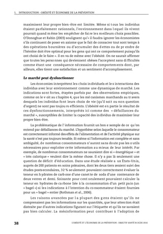 1. INTRODUCTION : OBÉSITÉ ET ÉCONOMIE DE LA PRÉVENTION
L’OBÉSITÉ ET L’ÉCONOMIE DE LA PRÉVENTION : OBJECTIF SANTÉ © OCDE 2010
38
maximisent leur propre bien-être est limitée. Même si t ous les individus
étaient parfaitement rationnels, l’environnement dans l equel ils vivent
pourrait quand m ême les empêcher de fai re les meilleurs choix possibles.
O’Donoghue et Rabin (2003) soulignent qu’« il faudra ignorer les économistes
s’ils continuent de poser en axiome que le fait de consacrer tout sont temps à
des o pérations b oursières ou d’accu muler des d ettes ou de pr endre de
l’héroïne doit être optimal pour les gens qui ont ce comportement puisqu’ils
ont choisi de le faire ». Il en va de même avec l’obésité. On ne saurait affirmer
que toutes les perso nnes qui deviennent obèses l’acceptent sans di fficultés
comme étant une conséquence nécessaire de comportements dont, par
ailleurs, elles tirent une satisfaction et un sentiment d’accomplissement.
Le marché peut dysfonctionner
Les économies interprètent les choix individuels et le s interactions des
individus avec leur environnement comme une dynamique de marché. Les
indications sont fortes, étayées parfois par des observations empiriques,
comme on le v oit au c hapitre 4, que les mé canismes marchands au tr avers
desquels les individus font leurs choix de vie (qu’il soit ou non question
d’argent) ne sont pas toujou rs efficients. L’obésité est en partie le résultat de
ces dysfonctionnements, interprétés ici comme des « défaillances du
marché », susceptibles de limiter la capacité des individus de maximiser leur
propre bien-être.
La problématique de l’ information fournit un bon e xemple de ce qu’on
entend par défaillances du marché. L’hypothèse selon laquelle le consommateur
est correctement informé des effets de l’alimentation et de l’activité physique sur
la santé n’est pas toujours tenable. Et même si l’information est complète et sans
ambiguïté, de nombreux consommateurs n’auront sans doute pas les o utils
nécessaires pour exploiter cette information au mieux de leur intérêt. Par
exemple, de nombreux consommateurs ne sauraient dire si « énergétique » et
« très calorique » veulent dire la même chose. Il n’y a pas là seulement une
question de déficit d’éducation. Dans une étude réalisée a ux États-Unis,
auprès de 200 patients en soins primaires, dont les deux tiers avaient suivi des
études postsecondaires, 32 % seulement pouvaient correctement évaluer la
teneur en h ydrates de carb one d’une canet te de soda d’une contenance de
deux verres et demi. Soixante pour cent seulement pouvaient calculer la
teneur en hydrates de ca rbone liée à la consommation d’un petit pain (un
« bagel ») si les indications à l’intention du co nsommateur étaient fournies
pour un « bagel » entier (Rothman et al., 2006).
Les r aisons a vancées par l a pl upart des g ens étai ent qu’ ils ne
comprenaient pas les informations sur les quantités, que leur attention était
distraite par d’autres indications figurant sur l’étiquette et qu’ils ne savaient
pas bien calculer. La mésinformation peut contribuer à l’adoption de
 