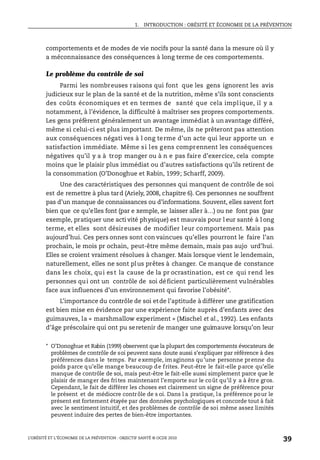 1. INTRODUCTION : OBÉSITÉ ET ÉCONOMIE DE LA PRÉVENTION
L’OBÉSITÉ ET L’ÉCONOMIE DE LA PRÉVENTION : OBJECTIF SANTÉ © OCDE 2010
39
comportements et de modes de vie nocifs pour la santé dans la mesure où il y
a méconnaissance des conséquences à long terme de ces comportements.
Le problème du contrôle de soi
Parmi les nombreuses raisons qui font que les gens ignorent les avis
judicieux sur le plan de la santé et de la nutrition, même s’ils sont conscients
des coûts économiques et en termes de santé que cela implique, il y a
notamment, à l’évidence, la difficulté à maîtriser ses propres comportements.
Les gens préfèrent généralement un avantage immédiat à un avantage différé,
même si celui-ci est plus important. De même, ils ne prêteront pas attention
aux conséquences négati ves à l ong terme d’un acte qui leur apporte un e
satisfaction immédiate. Même si les gens comprennent les conséquences
négatives qu’il y a à trop manger ou à n e pas faire d’exercice, cela compte
moins que le plaisir plus immédiat ou d’autres satisfactions qu’ils retirent de
la consommation (O’Donoghue et Rabin, 1999; Scharff, 2009).
Une des caractéristiques des personnes qui manquent de contrôle de soi
est de remettre à plus tard (Ariely, 2008, chapitre 6). Ces personnes ne souffrent
pas d’un manque de connaissances ou d’informations. Souvent, elles savent fort
bien que ce qu’elles font (par e xemple, se laisser aller à…) ou ne font pas (par
exemple, pratiquer une acti vité physique) est mauvais pour l eur santé à l ong
terme, et elles sont désireuses de modifier leur comportement. Mais pas
aujourd’hui. Ces pers onnes sont con vaincues qu’elles pourront le faire l’an
prochain, le mois pr ochain, peut-être même demain, mais pas aujo urd’hui.
Elles se croient vraiment résolues à changer. Mais lorsque vient le lendemain,
naturellement, elles ne sont plus prêtes à changer. Ce manque de constance
dans les choix, qui est la cause de la pr ocrastination, est ce qui rend les
personnes qui ont un contrôle de soi déficient particulièrement vulnérables
face aux influences d’un environnement qui favorise l’obésité*.
L’importance du contrôle de soi etde l’aptitude à différer une gratification
est bien mise en évidence par une expérience faite auprès d’enfants avec des
guimauves, la « marshmallow experiment » (Mischel et al., 1992). Les enfants
d’âge préscolaire qui ont pu seretenir de manger une guimauve lorsqu’on leur
* O’Donoghue et Rabin (1999) observent que la plupart des comportements évocateurs de
problèmes de contrôle de soi peuvent sans doute aussi s’expliquer par référence à des
préférences dans le temps. Par exemple, imaginons qu’une personne prenne du
poids parce qu’elle mange beaucoup de frites. Peut-être le fait-elle parce qu’elle
manque de contrôle de soi, mais peut-être le fait-elle aussi simplement parce que le
plaisir de manger des frites maintenant l’emporte sur le coût qu’il y a à être gros.
Cependant, le fait de différer les choses est clairement un signe de préférence pour
le présent et de médiocre contrôle de s oi. Dans l a pratique, la préférence pour le
présent est fortement étayée par des données psychologiques et concorde tout à fait
avec le sentiment intuitif, et des problèmes de contrôle de soi même assez limités
peuvent induire des pertes de bien-être importantes.
 