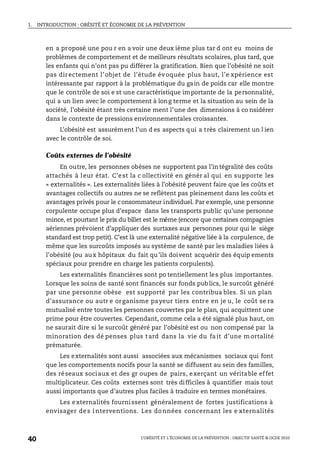 1. INTRODUCTION : OBÉSITÉ ET ÉCONOMIE DE LA PRÉVENTION
L’OBÉSITÉ ET L’ÉCONOMIE DE LA PRÉVENTION : OBJECTIF SANTÉ © OCDE 2010
40
en a proposé une pou r en a voir une deux ième plus tar d ont eu moins de
problèmes de comportement et de meilleurs résultats scolaires, plus tard, que
les enfants qui n’ont pas pu différer la gratification. Bien que l’obésité ne soit
pas directement l’objet de l’étude évoquée plus haut, l’e xpérience est
intéressante par rapport à la problématique du gain de poids car elle montre
que le contrôle de soi e st une caractéristique importante de la personnalité,
qui a un lien avec le comportement à long terme et la situation au sein de la
société, l’obésité étant très certaine ment l’une des dimensions à co nsidérer
dans le contexte de pressions environnementales croissantes.
L’obésité est assurément l’un d es aspects qui a très clairement un l ien
avec le contrôle de soi.
Coûts externes de l’obésité
En outre, les personnes obèses ne supportent pas l’in tégralité des coûts
attachés à leur état. C’est la c ollectivité en génér al qui en supporte les
« externalités ». Les externalités liées à l’obésité peuvent faire que les coûts et
avantages collectifs ou autres ne se reflètent pas pleinement dans les coûts et
avantages privés pour le consommateur individuel. Par exemple, une personne
corpulente occupe plus d’espace dans les transports public qu’une personne
mince, et pourtant le prix du billet est le même (encore que certaines compagnies
aériennes prévoient d’appliquer des surtaxes aux personnes pour qui le siège
standard est trop petit). C’est là une externalité négative liée à la corpulence, de
même que les surcoûts imposés au système de santé par les maladies liées à
l’obésité (ou aux hôpitaux du fait qu’ils doivent acquérir des équip ements
spéciaux pour prendre en charge les patients corpulents).
Les externalités financières sont po tentiellement les plus importantes.
Lorsque les soins de santé sont financés sur fonds publics, le surcoût généré
par une personne obèse est supporté par les contribua bles. Si un plan
d’assurance ou autr e organisme payeur tiers entre en je u, le coût se ra
mutualisé entre toutes les personnes couvertes par le plan, qui acquittent une
prime pour être couvertes. Cependant, comme cela a été signalé plus haut, on
ne saurait dire si le surcoût généré par l’obésité est ou non compensé par la
minoration des dé penses plus tard dans la vie du fa it d’une m ortalité
prématurée.
Les externalités sont aussi associées aux mécanismes sociaux qui font
que les comportements nocifs pour la santé se diffusent au sein des familles,
des réseaux sociaux et des gr oupes de pairs, exerçant un véritable effet
multiplicateur. Ces coûts externes sont très difficiles à quantifier mais tout
aussi importants que d’autres plus faciles à traduire en termes monétaires.
Les externalités fournissent généralement de fortes justifications à
envisager de s i nterventions. Les do nnées concernant les e xternalités
 