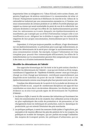 1. INTRODUCTION : OBÉSITÉ ET ÉCONOMIE DE LA PRÉVENTION
L’OBÉSITÉ ET L’ÉCONOMIE DE LA PRÉVENTION : OBJECTIF SANTÉ © OCDE 2010
41
importantes liées au tabagisme et à l’abus d’alcool, entre autres choses, ont
permis d’appliquer de sévères restrictions à l a consommation de tabac et
d’alcool. Pratiquement toutes les d éfaillances du marché et les échecs de la
rationalité se traduiront par une consommation excessive ou, à l’inverse, une
sous-consommation de certains produits et un déficit d’activité physique par
rapport au niveau qui serait souhaitable du point de vue de la collectivité. Les
mesures destinées à corri ger les effets de ces dysfonctionnements peuvent
viser les mécanismes au tr avers desquels ces dysfonctionnements se
manifestent, par e xemple par un ef fort d’information lorsque celle-ci est
insuffisante ou en obligeant les in dividus à suppo rter les externalités
négatives de leur propre consommation, éventuellement par le biais de la
taxation.
Cependant, il n’est pas toujours possible, ou efficace, d’agir directement
sur ces dysfonctionnements. La prévention peut aussi agir indirectement, en
ciblant les déterminants de la santé pour corriger la surconsommation ou la
sous-consommation initiale. Par exemple, lorsque l’information est trop
complexe pour pouvoir être communiquée efficacement, les effets de l a
mésinformation sur la consommation peuvent être compensés par le recours
à des taxes ou à d’autres instruments financiers.
Identifier les déterminants de l’obésité
Une approche économique de l’ob ésité et de la prév ention cherche à
identifier les déterminants de l’obésité – ceux qui ont évolué au fil du temps,
contribuant à l’apparition de l’épidémie d’obésité, comme ceux qui n’ont pa s
changé ou n’ont c hangé que lentement, contribuant essentiellement aux
disparités entre individus du point de vue de l’obésité – et à v oir si les
dysfonctionnements comme ceux évoqués plus haut peuvent avoir joué un rôle.
L’analyse des déterminants de la santé et d e la m aladie est devenue un
champ d’étude en soi, auquel de nombreuses disciplines ont appo rté leur
contribution au cours des tr ois dernières décennies. Les études ont mis en
évidence au m oins tr ois grands types de dé terminants de l’é pidémie
d’obésité :
1. Les facteurs d’offre, à savoir le rôle nouveau des industries qui fournissent les
biens de consommation de la vie courante; leur utilisation accrue et de plus
en plus sophistiquée des outils de promotion et de persuasion; et les
changements dans les techniques de production, outre la dynamique de
productivité, qui ont orienté l’évolution des prix marchands.
2. Les politiques publiques, à savoir les mesures d’aide (aides à l’agriculture, par
exemple) et de taxation affectant les prix des produits de la vie courante; les
politiques en matière de transport, qui ont parfois encouragé l’utilisation
des moyens de tr ansport privés; les politiques d’urban isme, q ui n e
 