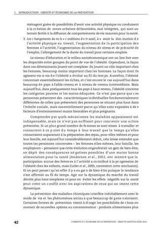 1. INTRODUCTION : OBÉSITÉ ET ÉCONOMIE DE LA PRÉVENTION
L’OBÉSITÉ ET L’ÉCONOMIE DE LA PRÉVENTION : OBJECTIF SANTÉ © OCDE 2010
42
ménagent guère de possibilités d’avoir une activité physique ou conduisent
à la cr éation de zones urbaines défavorisées, mal intégrées, qui sont un
terrain fertile à la diffusion de comportements de vie mauvais pour la santé.
3. Les c hangements da ns le s c onditions d e tr avail, à s avoir la dim inution d e
l’activité physique au travail, l’augmentation d e l a partic ipation de s
femmes à l’activité, l’augmentation du niveau de stress et de précarité de
l’emploi, l’allongement de la durée du travail pour certains emplois.
Le niveau d’éducation et le milieu socioéconomique ont un lien fort avec
les disparités entre groupes du point de vue de l’obésité. Cependant, la façon
dont ces déterminants jouent est complexe. Ils jouent un rôle important chez
les femmes, beaucoup moins important chez les hommes. La façon dont ils
agissent vis-à-vis d e l’obésité a évolué au fil du tem ps. Autrefois, l’obésité
concernait essentiellement les riches, et c’est encore le cas aujourd’hui dans
beaucoup de pays à faible revenu et à niveau de revenu intermédiaire. Mais
aujourd’hui, dans pratiquement tous les pays à haut revenu, l’obésité concerne
les catégories pauvres et les moins éduquées. Ce n’est pas parce que c es
personnes présentent des caractéristiques individuelles fondamentalement
différentes de celles que présentent des personnes se situant plus haut dans
l’échelle sociale, mais essentiellement parce qu’elles sont exposées à de s
facteurs d’environnement moins favorables et plus prégnants.
Comprendre par quels mécani smes les maladies apparaissent est
indispensable, m ais ce n’e st p as su ffisant pou r conc evoir u ne a ction
préventive. Si un plus grand nombre de femmes se sont mises à travailler et
consacrent à ce p oint d u temps à leur tr avail que l e temps q u’elles
consacraient auparavant à la préparation des repas, pour elles-mêmes et pour
leur famille, est aujourd’hui considérablement réduit, cela laisse entendre que
toutes les personnes concernées – les femmes elles-mêmes, leur famille, les
employeurs – pensaient que cette évolution engendrerait un gain de bien-être,
en dépit des conséquences né gatives possib les d’une moins bonne
alimentation p our l a santé (Anderson et al., 200 2, ont montré que la
participation accrue des femm es à l’ activité a co ntribué à la pr ogression de
l’obésité chez les enfants, mais Cutler et al., 2003, contestent cette conclusion).
Et on peut pense r qu’en effet il y a eu gai n de bien-être puisque la tendance
s’est affirmée au fil du temps. Agir sur la dynamique du marché du travail
décrite plus haut simpleme nt pour en éviter les effets négatifs sur la santé
peut créer un c onflit avec les aspi rations de ceux qui an iment cett e
dynamique.
La prévention des maladies chroniques interfère inévitablement avec le
mode de vie et les phénomènes sociau x que beaucoup de g ens valorisent.
Certaines formes de prévention visent à él argir les possibilités de c hoix en
ouvrant de nouvelles options au consommateur : produits alimentaires plus
 
