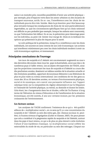 1. INTRODUCTION : OBÉSITÉ ET ÉCONOMIE DE LA PRÉVENTION
L’OBÉSITÉ ET L’ÉCONOMIE DE LA PRÉVENTION : OBJECTIF SANTÉ © OCDE 2010
43
sains à un moindre prix; nouvelles possibilités d’avoir une activité physique –
par exemple, plus d’espaces verts dans les zones urbaines ou des moyens de
transport nouveaux, actifs. En ce cas, l’interférence avec les choix de vie
individuels pourra être très limitée. Mais la pr évention peut être beaucoup
plus intrusive lorsque les conséquences de choix de vie sont particulièrement
regrettables, ou que les circonstances spécifiques font qu’un choix rationnel
est difficile ou peu probable (par exemple, lorsque les enfants sont concernés),
ou que l’information fait défaut. En ce cas, la prévention peut davantage peser
sur les individus, au poin t de limiter leur marge de choix en in terdisant les
options qui présentent le plus de risques pour la santé.
Le coût politique de la prévention, lorsqu’il y a interférence avec les choix
individuels, est souvent en sens inverse de son coût économique. Les actions
qui interfèrent relativement peu avec les choix individuels tendent à avoir un
coût économique supérieur, et inversement.
Principales conclusions de l’ouvrage
Les taux de surpoids et d’ obésité ont constamment augmenté au cour s
des dernières décennies dans tous les pays industrialisés, ainsi que dan s de
nombreux pays à f aible revenu. Les an alyses rétrospectives de l’OCDE, ainsi
que les projections concernant les taux de surpoids et d’obésité au cours des
dix prochaines années, dessinent un tableau sombre de la situation actuelle et
des évolutions possibles, apportant de nouveaux éléments à une littérature de
plus en plus vaste au niveau international. Les conditions de vie des gens au
cours des 20 ou 30 dernières années, en termes d’environnements physique,
social et éc onomique, ont e xercé une puissante influence sur l’apport
calorique total, sur la composition du régime alimentaire et sur la fréquence
et l’intensité de l’activité physique, au travail, au domicile et durant les loisirs.
Cela étant, les c hangements dans les at titudes, reflet de l’in fluence à long
terme de l’élévation du niveau d’éducation et de l’amélioration de la situation
économique, ont été contrés, d ans une certaine mesure, par les pressions
croissantes de l’environnement.
Les facteurs sociaux
Les analyses de l’OCDE confirment l’existence de ce qui a été qualifié
ailleurs de « multiplicateur social », en ce sens qu’il y a une concentration du
surpoids et de l ’obésité au sein des ména ges, des réseaux sociaux et, peut-
être, à d’autres niveaux d’agrégation (Cutler et Glaeser, 2007). On peut penser
que cela a contribué à la progression rapide du surpoids et de l’obésité, surtout
dans les pays à haut revenu, ce qui a de plus en plus donné à cette évolution
l’allure d ’une é pidémie cl assique. Le m ultiplicateur s ocial reflète les
externalités du mode de vie, en particulier au sein des ménages. L’impact sur
 